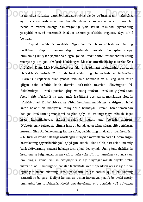 9ta‘minotiga   nisbatan   bank   tomonidan   shubha   paydo   bo‘lgan   kredit   tushunilsa,
ayrim   adabiyotlarda   muammoli   kreditlar   deganda,   ―qarz   oluvchi   bir   yoki   bir
necha   to‘lovlarni   amalga   oshirmaganligi   yoki   kredit   ta‘minoti   qiymatining
pasayishi   kreditni   muammoli   kreditlar   turkumiga   o‘tishini   anglatadi   deya   ta‘rif
berilgan.
Tijorat   banklarida   muddati   o‘tgan   kreditlar   bilan   ishlash   va   ularning
portfelini   boshqarish   samaradorligini   oshirish   masalalari   bir   qator   xorijiy
olimlarning ilmiy tadqiqotlarida o‘rganilgan va kredit portfeli tushunchasini uning
mohiyatiga berilgan ta‘riflarda ifodalangan. Masalan amerikalik iqtisodchilar Kris
J. Barlton, Diana Mak Noton kredit portfeli - bu kreditlarni turkumlashni o‘z ichiga
oladi deb ta‘riflashadi. O‘z   o‘rnida, bank   sektorining   ichki   va   tashqi   ish   faoliyatlari
ITlarning   rivojlanishi   bilan   yanada   rivojlanib   bormoqda   va   bu   eng   katta   ta‘sir
qilgan   soha   sifatida   bank   tizimini   ko‘rsatish   mumkin.   Shuningdek,   N.
Sokolinskaya   ―kredit   portfeli   qisqa   va   uzoq   muddatli   kreditlar   yig‘indisidan
iborat   deb   ta‘riflaydi   va   muammoli   kreditlarni   boshqarish   masalasiga   alohida‖
to‘xtalib o‘tadi. Bu ta‘rifda asosiy   e‘tibor   kreditning   muddatiga   qaratilgan   bu   holat
kredit   holatini   va   mohiyatini   to‘liq   ochib   bermaydi.   Chunki,   bank   tomonidan
berilgan   kreditlarning   muddatini   belgilab   qo‘yilishi   va   unga   rioya   qilinishi   faqat
kredit   klassifikatsiyasi   sifatini   aniqlashda   muhim   omil   bo‘lishi   mumkin.
O‘zbekistonlik iqtisodchi   olimlar   ham   bu borada qator izlanishlarni olib borishgan,
xususan, Sh.Z.Abdullaevaning fikriga ko‘ra, banklarning muddati o‘tgan kreditlari
– bu turli xil kredit risklariga asoslangan muayyan mezonlarga qarab turkumlangan
kreditlarning qaytarilishida yo‘l qo‘yilgan kamchiliklar bo‘lib, asta sekin umumiy
bank aktivlarining standart holatiga tasir qiladi deb aytadi. Uning turli shakllarida
kreditorning belgilangan qarzni kech to‘lashi yoki to‘liq to‘lamasligi va bunda vaqt
omilining suistemol qilinishi biz yuqorida so‘z yuritayotgan masala obyekti bo‘lib
xizmat   qiladi.  Shuningdek,   banklar   faoliyatida   kredit   operatsiyalari   asosiy   o‘rinni
egallagani   uchun   ularning   kredit   paketlarini   to‘g‘ri   tashkil   qilish   banklarning
samarali  va barqaror  faoliyat  ko‘rsatishi  uchun imkoniyat  yaratib beruvchi asosiy
omillardan   biri   hisoblanadi.   Kredit   operatsiyalarini   olib   borishda   yo‘l   qo‘yilgan 