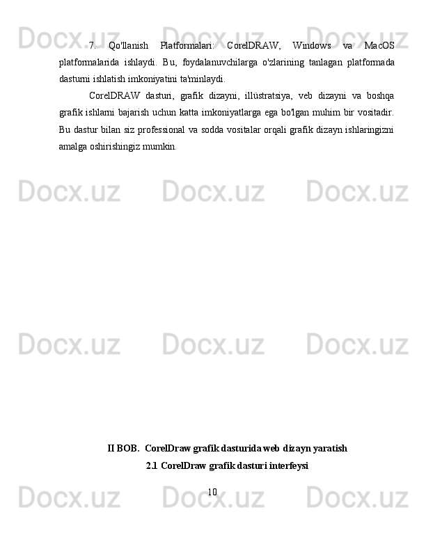 7.   Qo'llanish   Platformalari:   CorelDRAW,   Windows   va   MacOS
platformalarida   ishlaydi.   Bu,   foydalanuvchilarga   o'zlarining   tanlagan   platformada
dasturni ishlatish imkoniyatini ta'minlaydi.
CorelDRAW   dasturi,   grafik   dizayni,   illüstratsiya,   veb   dizayni   va   boshqa
grafik ishlarni  bajarish uchun katta imkoniyatlarga ega bo'lgan muhim bir  vositadir.
Bu dastur bilan siz professional  va sodda vositalar orqali grafik dizayn ishlaringizni
amalga oshirishingiz mumkin.
II BOB.  CorelDraw grafik dasturida web dizayn yaratish
2.1 CorelDraw grafik dasturi interfeysi
10