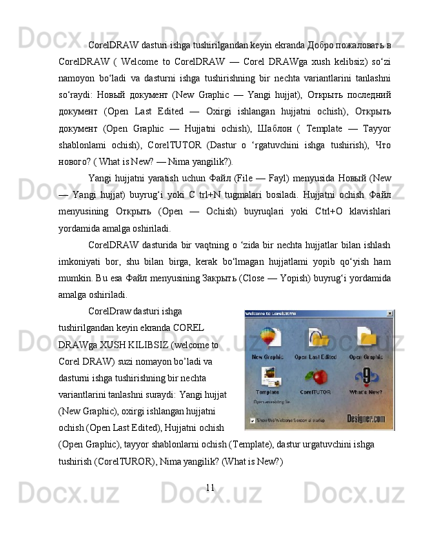 CorelDRAW dasturi ishga tushirilgandan keyin ekranda  Добро   пожаловать   в
CorelDRAW   (   Welcome   to   CorelDRAW   —   Corel   DRAWga   xush   kelibsiz)   so‘zi
namoyon   bo‘ladi   va   dasturni   ishga   tushirishning   bir   nechta   variantlarini   tanlashni
so‘raydi:   Новый   документ   (New   Graphic   —   Yangi   hujjat),   Открыть   последний
документ   (Open   Last   Edited   —   Oxirgi   ishlangan   hujjatni   ochish),   Открыть
документ   (Open   Graphic   —   Hujjatni   ochish),   Шаблон   (   Template   —   Tayyor
shablonlami   ochish),   CorelTUTOR   (Dastur   o   ‘rgatuvchini   ishga   tushirish),   Что
нового ?  ( What is New? — Nima yangilik?). 
Yangi  hujjatni   yaratish  uchun   Файл   (File —  Fayl)   menyusida   Новый   (New
—   Yangi   hujjat)   buyrug‘i   yoki   C   trl+N   tugmalari   bosiladi.   Hujjatni   ochish   Файл
menyusining   Открыть   (Open   —   Ochish)   buyruqlari   yoki   Ctrl+O   klavishlari
yordamida amalga oshiriladi. 
CorelDRAW  dasturida bir  vaqtning o ‘zida bir  nechta hujjatlar  bilan ishlash
imkoniyati   bor,   shu   bilan   birga,   kerak   bo‘lmagan   hujjatlami   yopib   qo‘yish   ham
mumkin. Bu esa  Файл  menyusining  Закрыть  (Close — Yopish) buyrug‘i yordamida
amalga oshiriladi.
CorelDraw dasturi ishga
tushirilgandan keyin ekranda COREL
DRAWga XUSH KILIBSIZ (welcome to
Corel DRAW) suzi nomayon bo’ladi va
dasturni ishga tushirishning bir nechta
variantlarini tanlashni suraydi: Yangi hujjat
(New Graphic), oxirgi ishlangan hujjatni
ochish (Open Last Edited), Hujjatni ochish
(Open Graphic), tayyor shablonlarni ochish (Template), dastur urgatuvchini ishga 
tushirish (CorelTUROR), Nima yangilik? (What is New?)
11