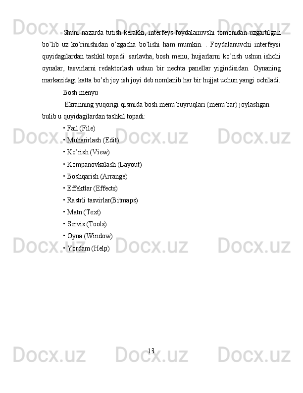 Shuni   nazarda   tutish   kerakki,   interfeys   foydalanuvshi   tomonidan  uzgartilgan
bo’lib   uz   ko’rinishidan   o’zgacha   bo’lishi   ham   mumkin.   .   Foydalanuvchi   interfeysi
quyidagilardan   tashkil   topadi:   sarlavha,   bosh   menu,   hujjarlarni   ko’rish   ushun   ishchi
oynalar,   tasvirlarni   redaktorlash   ushun   bir   nechta   panellar   yigindisidan.   Oynaning
markazidagi katta bo’sh joy ish joyi deb nomlanib har bir hujjat uchun yangi ochiladi.
Bosh menyu
 Ekranning yuqorigi qismida bosh menu buyruqlari (menu bar) joylashgan 
bulib u quyidagilardan tashkil topadi:
• Fail (File) 
• Muharirlash (Edit) 
• Ko’rish (View) 
• K о mpanovkalash (Layout) 
• Boshqarish (Arrange) 
• Effektlar (Effects)
• Rastrli tasvirlar(Bitmaps) 
• Matn (Text) 
• Servis (Tools) 
• Oyna (Window) 
• Yordam (Help)
13