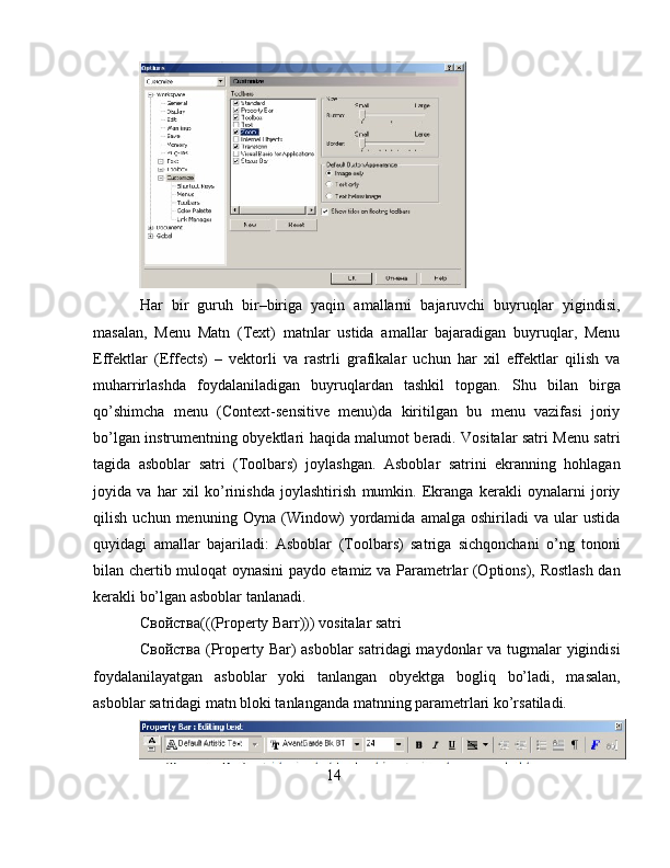 Har   bir   guruh   bir–biriga   yaqin   amallarni   bajaruvchi   buyruqlar   yigindisi,
masalan,   Menu   Matn   (Text)   matnlar   ustida   amallar   bajaradigan   buyruqlar,   Menu
Effektlar   (Effects)   –   vektorli   va   rastrli   grafikalar   uchun   har   xil   effektlar   qilish   va
muharrirlashda   foydalaniladigan   buyruqlardan   tashkil   topgan.   Shu   bilan   birga
qo’shimcha   menu   (Context-sensitive   menu)da   kiritilgan   bu   menu   vazifasi   joriy
bo’lgan instrumentning obyektlari haqida malumot beradi. Vositalar satri Menu satri
tagida   asboblar   satri   (Toolbars)   joylashgan.   Asboblar   satrini   ekranning   hohlagan
joyida   va   har   xil   ko’rinishda   joylashtirish   mumkin.   Ekranga   kerakli   oynalarni   joriy
qilish   uchun   menuning   Oyna   (Window)   yordamida   amalga   oshiriladi   va   ular   ustida
quyidagi   amallar   bajariladi:   Asboblar   (Toolbars)   satriga   sichqonchani   o’ng   tononi
bilan chertib muloqat oynasini paydo etamiz va Parametrlar (Options), Rostlash dan
kerakli bo’lgan asboblar tanlanadi.
Свойства(((Property Barr))) vositalar satri
Свойства (Property Bar)  asboblar  satridagi maydonlar  va tugmalar  yigindisi
foydalanilayatgan   asboblar   yoki   tanlangan   obyektga   bogliq   bo’ladi,   masalan,
asboblar satridagi matn bloki tanlanganda matnning parametrlari ko’rsatiladi.
14
