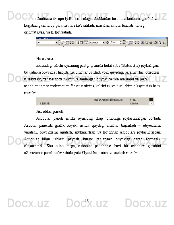 C войства  (Property Bar) satridagi asboblardan birontasi tanlanmagan holda 
hujjatning umumiy parametrlari ko’rsatiladi, masalan, sahifa formati, unuig 
orientatsiyasi va h. ko’rsatadi.
Holat satri
Ekrandagi ishchi oynaning pastgi qismida holat satri (Status Bar) joylashgan, 
bu qatarda obyektlar haqida malumotlar berilad, yoki quyidagi parametrlar: обводки 
и заливки, параметров shrift turi, tanlangan obyekt haqida malumot va joriy 
asboblar haqida malumotlar.  Holat satrining ko’rinishi va tuzilishini o’zgartirish ham 
mumkin.
Asboblar paneli
Asboblar   paneli   ishchi   oynaning   chap   tomoniga   joylashtirilgan   bo’ladi.
Asoblar   panelida   grafik   obyekt   ustida   quydagi   amallar   bajariladi   –   obyektlarni
yaratish,   obyektlarni   ajratish,   muharrirlash   va   ko’chrish   asboblari   joylashtirilgan.
Asboblar   bilan   ishlash   paytida   kursor   tanlangan   obyektga   qarab   formasini
o’zgartiradi.   Shu   bilan   birga,   asboblar   panelidagi   bazi   bir   asboblar   guruhini
«Suzuvchi» panel ko’rinishida yoki Flyout ko’rinishida sozlash mumkin.
15