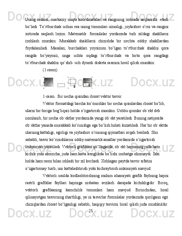 U ning radiusi, markaziy nu q ta koordinatalari va rangini ng   xotirada sa q la nishi     etarl i
b o’ ladi. T o’ rtburchak uchun esa uning tomonlari  uzunligi , joylashuv   o’ rni va rangi ni
xotirada   sa q lash   lozim.   Matematik     formulalar   yordamida   turli   xildagi   shakllarni
izo h lash   mumkin.   M urakkab   shakl lar ni   chizish da   bir   nechta   oddiy   shakllardan
foydalaniladi.   Masalan,   burchaklari   yoysimon   b o’ lgan   t o’ rtburchak   shakl n i   q ora
rangda   bo’yaymiz,   unga   uchta   o qdagi   t o’ rtburchak   va   birta   q ora   rangdagi
t o’ rtburchak shaklni  qo’ shib    uch dyumli disketa rasmini  hosil qilish  mumkin.
(1-rasm). 
1 -r asm.   Bir necha  q ismdan iborat vektor  tasvir.
Vektor formatdagi barcha ko’rinishlar bir necha qismlardan iborat bo’lib, 
ularni bir-biriga bog’liqsiz holda o’zgartirish mumkin. Ushbu qismlar ob`ekt deb 
nomlanib, bir necha ob`ektlar yordamida yangi ob`ekt yaratiladi. Buning natijasida 
ob`ektlar yanada murakkab ko’rinishga ega bo’lish holati kuzatiladi. Har bir ob`ektda
ularning kattaligi, egriligi va joylashuv o’rnining qiymatla ri orqali beriladi. Shu 
sababli, tasvir ko’rinishlarini oddiy matema tik amallar yordamida o’zgartirish 
imkoniyati yaratiladi. Vektorli grafikani qo’llaganda, ob`ekt hajmining juda ham 
kichik yoki aksincha, juda ham katta kenglikda bo’lishi inobatga olinmaydi. Ikki 
holda ham rasm bilan ishlash bir xil kechadi. Xohlagan paytda tasvir sifatini 
o’zgartirmay turib, uni kattalashtirish yoki kichraytirish imkoniyati mavjud. 
Vektorli   usulda   kodlashtirishning   muhim   ahamiyati   grafik   faylning   hajmi
rastrli   grafiklar   fayllari   hajmiga   nisbatan   sezilarli   darajada   kichikligidir.   Biroq,
vektorli   grafikaning   kam chi lik   tomonlari   ham   mavjud.   Birinchidan,   hosil
qilinayotgan tasvirning shartliligi, ya`ni tasvirlar formulalar yordamida qurilgann egri
chiziqlardan iborat bo’lganligi sababli, haqiqiy tasvirni hosil qilish juda mushkuldir.
25