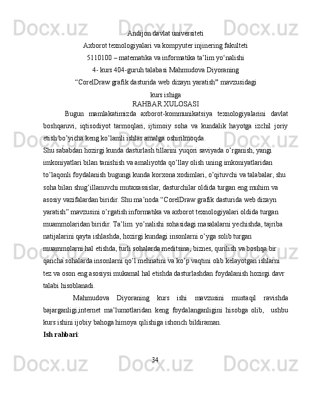Andijon davlat universiteti
Axborot texnologiyalari va kompyuter injinering fakulteti
5110100 –  matematika va informatika ta’lim yo‘nalishi
4-   kurs 404-guruh talabasi Mahmudova Diyoraning
“ CorelDraw grafik dasturida web dizayn yaratish ”  mavzusi dagi
kurs ishiga
RAHBAR XULOSASI
Bugun   mamlakatimizda   axborot-kommunikatsiya   texnologiyalarini   davlat
boshqaruvi,   iqtisodiyot   tarmoqlari,   ijtimoiy   soha   va   kundalik   hayotga   izchil   joriy
etish bo’yicha keng ko’lamli ishlar amalga oshirilmoqda .
Shu sababdan hozirgi kunda d asturlash tillarini yuqori saviyada o’rganish, yangi 
imkoniyatlari bilan tanishish va amaliyotda qo’llay olish  uning imkoniyatlaridan 
to’laqonli foydalanish bugungi kunda korxona xodimlari, o’qituvchi va talabalar, shu 
soha bilan shug’illanuvchi mutaxassislar, dasturchilar oldida turgan eng muhim va 
asosiy vazifalardan biridir. Shu ma’noda “ CorelDraw grafik dasturida web dizayn 
yaratish ”  mavzusini o’rgatish informatika va axborot texnologiyalari oldida turgan 
muammolaridan biridir.   Ta’lim  yo’nalishi sohasidagi masalalarni yechishda, tajriba 
natijalarini qayta ishlashda, hozirgi kundagi insonlarni o’yga solib turgan 
muammolarni hal etishda, turli sohalarda meditsina, biznes, qurilish va boshqa bir 
qancha sohalarda insonlarni qo’l mehnatini va ko’p vaqtini olib kelayotgan ishlarni 
tez va oson eng asosiysi mukamal hal etishda dasturlashdan foydalanish hozirgi davr 
talabi hisoblanadi.
Mahmudova   Diyoraning   kurs   ishi   mavzusini   mustaqil   ravishda
bajarganligi,internet   ma’lumotlaridan   keng   foydalanganligini   hisobga   olib,     ushbu
kurs ishini ijobiy bahoga himoya qilishiga ishonch bildiraman.
Ish rahbari :                                                     
34