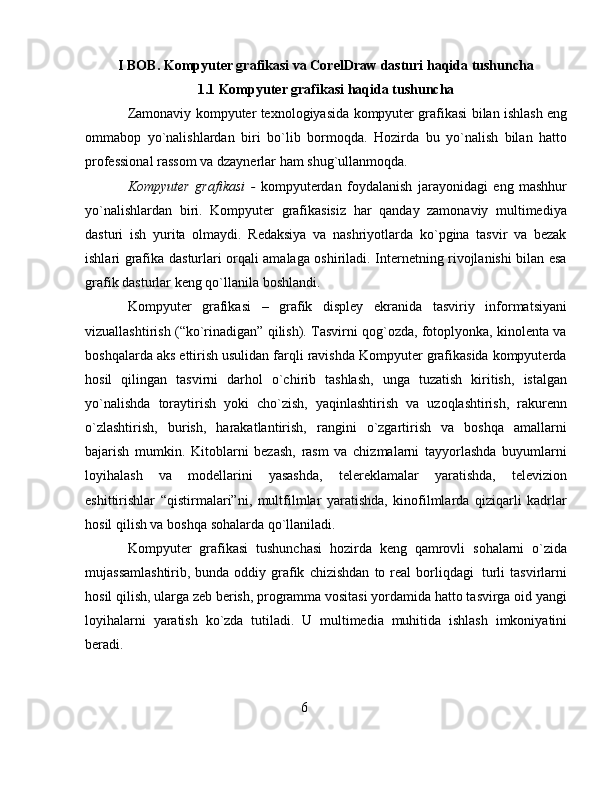 I BOB. Kompyuter grafikasi va CorelDraw dasturi haqida tushuncha
1.1 Kompyuter grafikasi haqida tushuncha
Zamonaviy   kompyuter   texnologiyasida   kompyuter   grafikasi   bilan   ishlash   eng
ommabop   yo`nalishlardan   biri   bo`lib   bormoqda.   Hozirda   bu   yo`nalish   bilan   hatto
professional   rassom   va   dzaynerlar   ham   shug`ullanmoqda.
Kompyuter   grafikasi   -   kompyuterdan   foydalanish   jarayonidagi   eng   mashhur
yo`nalishlardan   biri.   Kompyuter   grafikasisiz   har   qanday   zamonaviy   multimediya
dasturi   ish   yurita   olmaydi.   Redaksiya   va   nashriyotlarda   ko`pgina   tasvir   va   bezak
ishlari grafika   dasturlari orqali amalaga oshiriladi. Internetning rivojlanishi bilan esa
grafik dasturlar   keng   qo`llanila   boshlandi.
Kompyuter   grafikasi   –   grafik   displey   ekranida   tasviriy   informatsiyani
vizuallashtirish (“ko`rinadigan” qilish). Tasvirni qog`ozda, fotoplyonka, kinolenta va
boshqalarda aks ettirish usulidan farqli ravishda Kompyuter grafikasida kompyuterda
hosil   qilingan   tasvirni   darhol   o`chirib   tashlash,   unga   tuzatish   kiritish,   istalgan
yo`nalishda   toraytirish   yoki   cho`zish,   yaqinlashtirish   va   uzoqlashtirish,   rakurenn
o`zlashtirish,   burish,   harakatlantirish,   rangini   o`zgartirish   va   boshqa   amallarni
bajarish   mumkin.   Kitoblarni   bezash,   rasm   va   chizmalarni   tayyorlashda   buyumlarni
loyihalash   va   modellarini   yasashda,   telereklamalar   yaratishda,   televizion
eshittirishlar   “qistirmalari”ni,   multfilmlar   yaratishda,   kinofilmlarda   qiziqarli   kadrlar
hosil qilish va   boshqa   sohalarda   qo`llaniladi.
Kompyuter   grafikasi   tushunchasi   hozirda   keng   qamrovli   sohalarni   o`zida
mujassamlashtirib, bunda oddiy grafik   chizishdan   to   real borliqdagi   turli  tasvirlarni
hosil qilish, ularga zeb berish, programma vositasi yordamida hatto tasvirga oid yangi
loyihalarni   yaratish   ko`zda   tutiladi.   U   multimedia   muhitida   ishlash   imkoniyatini
beradi.
6
