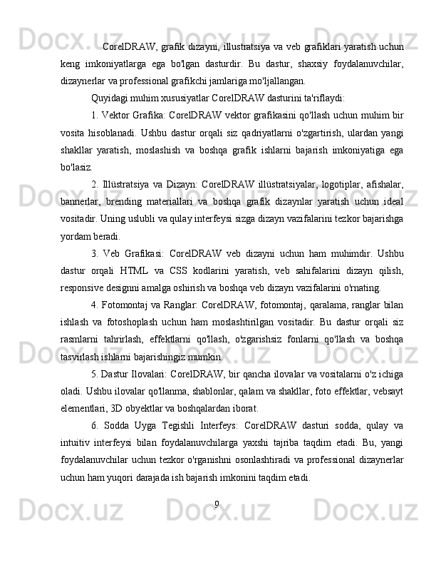 CorelDRAW, grafik dizayni, illustratsiya va veb grafiklari yaratish uchun
keng   imkoniyatlarga   ega   bo'lgan   dasturdir.   Bu   dastur,   shaxsiy   foydalanuvchilar,
dizaynerlar va professional grafikchi jamlariga mo'ljallangan.
Quyidagi muhim xususiyatlar CorelDRAW dasturini ta'riflaydi:
1. Vektor Grafika: CorelDRAW vektor grafikasini qo'llash uchun muhim bir
vosita   hisoblanadi.   Ushbu   dastur   orqali   siz   qadriyatlarni   o'zgartirish,   ulardan   yangi
shakllar   yaratish,   moslashish   va   boshqa   grafik   ishlarni   bajarish   imkoniyatiga   ega
bo'lasiz.
2.   Illüstratsiya   va   Dizayn:   CorelDRAW   illüstratsiyalar,   logotiplar,   afishalar,
bannerlar,   brending   materiallari   va   boshqa   grafik   dizaynlar   yaratish   uchun   ideal
vositadir. Uning uslubli va qulay interfeysi sizga dizayn vazifalarini tezkor bajarishga
yordam beradi.
3.   Veb   Grafikasi:   CorelDRAW   veb   dizayni   uchun   ham   muhimdir.   Ushbu
dastur   orqali   HTML   va   CSS   kodlarini   yaratish,   veb   sahifalarini   dizayn   qilish,
responsive designni amalga oshirish va boshqa veb dizayn vazifalarini o'rnating.
4. Fotomontaj va Ranglar: CorelDRAW, fotomontaj, qaralama, ranglar bilan
ishlash   va   fotoshoplash   uchun   ham   moslashtirilgan   vositadir.   Bu   dastur   orqali   siz
rasmlarni   tahrirlash,   effektlarni   qo'llash,   o'zgarishsiz   fonlarni   qo'llash   va   boshqa
tasvirlash ishlarni bajarishingiz mumkin.
5. Dastur Ilovalari: CorelDRAW, bir qancha ilovalar va vositalarni o'z ichiga
oladi. Ushbu ilovalar qo'llanma, shablonlar, qalam va shakllar, foto effektlar, vebsayt
elementlari, 3D obyektlar va boshqalardan iborat.
6.   Sodda   Uyga   Tegishli   Interfeys:   CorelDRAW   dasturi   sodda,   qulay   va
intuitiv   interfeysi   bilan   foydalanuvchilarga   yaxshi   tajriba   taqdim   etadi.   Bu,   yangi
foydalanuvchilar uchun tezkor o'rganishni  osonlashtiradi va professional  dizaynerlar
uchun ham yuqori darajada ish bajarish imkonini taqdim etadi.
9