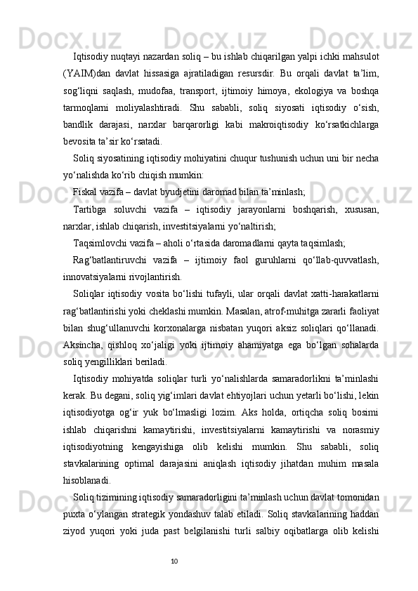 10Iqtisodiy nuqtayi nazardan soliq – bu ishlab chiqarilgan yalpi ichki mahsulot
(YAIM)dan   davlat   hissasiga   ajratiladigan   resursdir.   Bu   orqali   davlat   ta’lim,
sog‘liqni   saqlash,   mudofaa,   transport,   ijtimoiy   himoya,   ekologiya   va   boshqa
tarmoqlarni   moliyalashtiradi.   Shu   sababli,   soliq   siyosati   iqtisodiy   o‘sish,
bandlik   darajasi,   narxlar   barqarorligi   kabi   makroiqtisodiy   ko‘rsatkichlarga
bevosita ta’sir ko‘rsatadi.
Soliq siyosatining iqtisodiy mohiyatini chuqur tushunish uchun uni bir necha
yo‘nalishda ko‘rib chiqish mumkin:
Fiskal vazifa – davlat byudjetini daromad bilan ta’minlash;
Tartibga   soluvchi   vazifa   –   iqtisodiy   jarayonlarni   boshqarish,   xususan,
narxlar, ishlab chiqarish, investitsiyalarni yo‘naltirish;
Taqsimlovchi vazifa – aholi o‘rtasida daromadlarni qayta taqsimlash;
Rag‘batlantiruvchi   vazifa   –   ijtimoiy   faol   guruhlarni   qo‘llab-quvvatlash,
innovatsiyalarni rivojlantirish.
Soliqlar   iqtisodiy   vosita   bo‘lishi   tufayli,   ular   orqali   davlat   xatti-harakatlarni
rag‘batlantirishi yoki cheklashi mumkin. Masalan, atrof-muhitga zararli faoliyat
bilan   shug‘ullanuvchi   korxonalarga   nisbatan   yuqori   aksiz   soliqlari   qo‘llanadi.
Aksincha,   qishloq   xo‘jaligi   yoki   ijtimoiy   ahamiyatga   ega   bo‘lgan   sohalarda
soliq yengilliklari beriladi.
Iqtisodiy   mohiyatda   soliqlar   turli   yo‘nalishlarda   samaradorlikni   ta’minlashi
kerak. Bu degani, soliq yig‘imlari davlat ehtiyojlari uchun yetarli bo‘lishi, lekin
iqtisodiyotga   og‘ir   yuk   bo‘lmasligi   lozim.   Aks   holda,   ortiqcha   soliq   bosimi
ishlab   chiqarishni   kamaytirishi,   investitsiyalarni   kamaytirishi   va   norasmiy
iqtisodiyotning   kengayishiga   olib   kelishi   mumkin.   Shu   sababli,   soliq
stavkalarining   optimal   darajasini   aniqlash   iqtisodiy   jihatdan   muhim   masala
hisoblanadi.
Soliq tizimining iqtisodiy samaradorligini ta’minlash uchun davlat tomonidan
puxta o‘ylangan strategik yondashuv  talab etiladi. Soliq stavkalarining haddan
ziyod   yuqori   yoki   juda   past   belgilanishi   turli   salbiy   oqibatlarga   olib   kelishi 