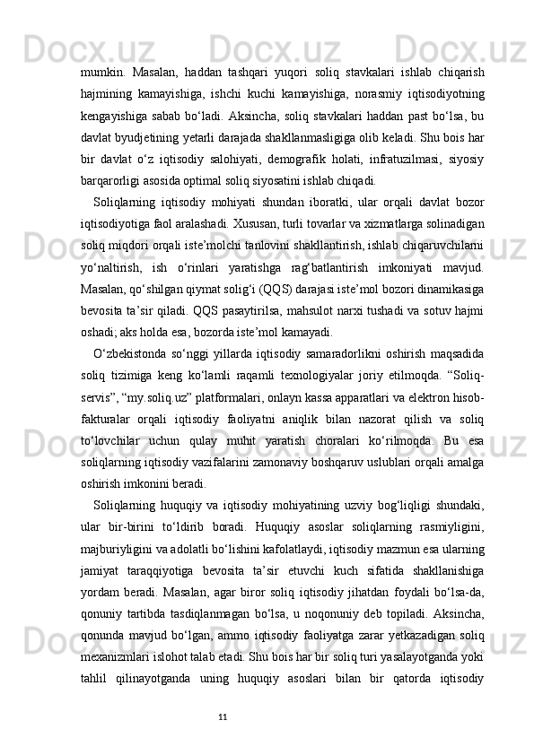 11mumkin.   Masalan,   haddan   tashqari   yuqori   soliq   stavkalari   ishlab   chiqarish
hajmining   kamayishiga,   ishchi   kuchi   kamayishiga,   norasmiy   iqtisodiyotning
kengayishiga   sabab   bo‘ladi.   Aksincha,   soliq   stavkalari   haddan   past   bo‘lsa,   bu
davlat byudjetining yetarli darajada shakllanmasligiga olib keladi. Shu bois har
bir   davlat   o‘z   iqtisodiy   salohiyati,   demografik   holati,   infratuzilmasi,   siyosiy
barqarorligi asosida optimal soliq siyosatini ishlab chiqadi.
Soliqlarning   iqtisodiy   mohiyati   shundan   iboratki,   ular   orqali   davlat   bozor
iqtisodiyotiga faol aralashadi. Xususan, turli tovarlar va xizmatlarga solinadigan
soliq miqdori orqali iste’molchi tanlovini shakllantirish, ishlab chiqaruvchilarni
yo‘naltirish,   ish   o‘rinlari   yaratishga   rag‘batlantirish   imkoniyati   mavjud.
Masalan, qo‘shilgan qiymat solig‘i (QQS) darajasi iste’mol bozori dinamikasiga
bevosita ta’sir qiladi. QQS pasaytirilsa, mahsulot  narxi tushadi  va sotuv hajmi
oshadi; aks holda esa, bozorda iste’mol kamayadi.
O‘zbekistonda   so‘nggi   yillarda   iqtisodiy   samaradorlikni   oshirish   maqsadida
soliq   tizimiga   keng   ko‘lamli   raqamli   texnologiyalar   joriy   etilmoqda.   “Soliq-
servis”, “my.soliq.uz” platformalari, onlayn kassa apparatlari va elektron hisob-
fakturalar   orqali   iqtisodiy   faoliyatni   aniqlik   bilan   nazorat   qilish   va   soliq
to‘lovchilar   uchun   qulay   muhit   yaratish   choralari   ko‘rilmoqda.   Bu   esa
soliqlarning iqtisodiy vazifalarini zamonaviy boshqaruv uslublari orqali amalga
oshirish imkonini beradi.
Soliqlarning   huquqiy   va   iqtisodiy   mohiyatining   uzviy   bog‘liqligi   shundaki,
ular   bir-birini   to‘ldirib   boradi.   Huquqiy   asoslar   soliqlarning   rasmiyligini,
majburiyligini va adolatli bo‘lishini kafolatlaydi, iqtisodiy mazmun esa ularning
jamiyat   taraqqiyotiga   bevosita   ta’sir   etuvchi   kuch   sifatida   shakllanishiga
yordam   beradi.   Masalan,   agar   biror   soliq   iqtisodiy   jihatdan   foydali   bo‘lsa-da,
qonuniy   tartibda   tasdiqlanmagan   bo‘lsa,   u   noqonuniy   deb   topiladi.   Aksincha,
qonunda   mavjud   bo‘lgan,   ammo   iqtisodiy   faoliyatga   zarar   yetkazadigan   soliq
mexanizmlari islohot talab etadi. Shu bois har bir soliq turi yasalayotganda yoki
tahlil   qilinayotganda   uning   huquqiy   asoslari   bilan   bir   qatorda   iqtisodiy 