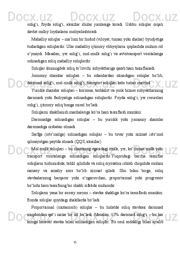 15solig‘i,   foyda   solig‘i,   aksizlar   shular   jumlasiga   kiradi.   Ushbu   soliqlar   orqali
davlat milliy loyihalarni moliyalashtiradi.
Mahalliy soliqlar – ma’lum bir hudud (viloyat, tuman yoki shahar) byudjetiga
tushadigan soliqlardir. Ular mahalliy ijtimoiy ehtiyojlarni qoplashda muhim rol
o‘ynaydi.   Masalan,   yer   solig‘i,   mol-mulk   solig‘i   va   avtotransport   vositalariga
solinadigan soliq mahalliy soliqlardir.
Soliqlar shuningdek soliq to‘lovchi subyektlariga qarab ham tasniflanadi:
Jismoniy   shaxslar   soliqlari   –   bu   odamlardan   olinadigan   soliqlar   bo‘lib,
daromad solig‘i, mol-mulk solig‘i, transport soliqlari kabi turlari mavjud.
Yuridik shaxslar soliqlari – korxona, tashkilot va yirik biznes subyektlarining
daromadi   yoki   faoliyatiga   solinadigan   soliqlardir.   Foyda   solig‘i,   yer   resurslari
solig‘i, ijtimoiy soliq bunga misol bo‘ladi.
Soliqlarni shakllanish manbalariga ko‘ra ham tasniflash mumkin:
Daromadga   solinadigan   soliqlar   –   bu   yuridik   yoki   jismoniy   shaxslar
daromadiga nisbatan olinadi.
Sarfga   (iste’molga)   solinadigan   soliqlar   –   bu   tovar   yoki   xizmat   iste’mol
qilinayotgan paytda olinadi (QQS, aksizlar).
Mol-mulk soliqlari – bu shaxsning egasidagi mulk, yer, ko‘chmas mulk yoki
transport   vositalariga   solinadigan   soliqlardir.Yuqoridagi   barcha   tasniflar
soliqlarni tushunishda, tahlil qilishda va soliq siyosatini ishlab chiqishda muhim
nazariy   va   amaliy   asos   bo‘lib   xizmat   qiladi.   Shu   bilan   birga,   soliq
stavkalarining   barqaror   yoki   o‘zgaruvchan,   proportsional   yoki   progressiv
bo‘lishi ham tasnifning bir shakli sifatida muhimdir.
Soliqlarni yana bir asosiy mezon – stavka shakliga ko‘ra tasniflash mumkin.
Bunda soliqlar quyidagi shakllarda bo‘ladi:
Proportsional   (mutanosib)   soliqlar   –   bu   holatda   soliq   stavkasi   daromad
miqdoridan qat’i nazar bir xil bo‘ladi. Masalan, 12% daromad solig‘i – bu har
kimga baravar stavka bilan solinadigan soliqdir. Bu usul soddaligi bilan ajralib 