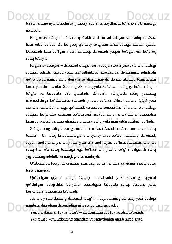 16turadi, ammo ayrim hollarda ijtimoiy adolat tamoyillarini to‘la aks ettirmasligi
mumkin.
Progressiv   soliqlar   –   bu   soliq   shaklida   daromad   oshgan   sari   soliq   stavkasi
ham   ortib   boradi.   Bu   ko‘proq   ijtimoiy   tenglikni   ta’minlashga   xizmat   qiladi.
Daromadi   kam   bo‘lgan   shaxs   kamroq,   daromadi   yuqori   bo‘lgan   esa   ko‘proq
soliq to‘laydi.
Regressiv soliqlar – daromad oshgan sari soliq stavkasi pasayadi. Bu turdagi
soliqlar   odatda   iqtisodiyotni   rag‘batlantirish   maqsadida   cheklangan   sohalarda
qo‘llaniladi,  ammo keng  doirada  foydalanilmaydi, chunki  ijtimoiy tengsizlikni
kuchaytirishi  mumkin.Shuningdek, soliq yuki ko‘chuvchanligiga ko‘ra soliqlar
to‘g‘ri   va   bilvosita   deb   ajratiladi.   Bilvosita   soliqlarda   soliq   yukining
iste’molchiga   ko‘chirilishi   ehtimoli   yuqori   bo‘ladi.   Misol   uchun,   QQS   yoki
aksizlar mahsulot narxiga qo‘shiladi va xaridor tomonidan to‘lanadi. Bu turdagi
soliqlar   ko‘pincha   oshkora   bo‘lmagani   sababli   keng   jamoatchilik   tomonidan
kamroq seziladi, ammo ularning umumiy soliq yuki jamiyatda sezilarli bo‘ladi.
Soliqlarning soliq bazasiga nisbati ham tasniflashda muhim mezondir. Soliq
bazasi   –   bu   soliq   hisoblanadigan   moliyaviy   asos   bo‘lib,   masalan,   daromad,
foyda,   mol-mulk,   yer   maydoni   yoki   iste’mol   hajmi   bo‘lishi   mumkin.   Har   bir
soliq   turi   o‘z   soliq   bazasiga   ega   bo‘ladi.   Bu   jihatni   to‘g‘ri   belgilash   soliq
yig‘imining adolatli va aniqligini ta’minlaydi.
O‘zbekiston   Respublikasining   amaldagi  soliq  tizimida  quyidagi  asosiy   soliq
turlari mavjud:
Qo‘shilgan   qiymat   solig‘i   (QQS)   –   mahsulot   yoki   xizmatga   qiymat
qo‘shilgan   bosqichlar   bo‘yicha   olinadigan   bilvosita   soliq.   Asosan   yirik
korxonalar tomonidan to‘lanadi.
Jismoniy shaxslarning daromad solig‘i – fuqarolarning ish haqi yoki boshqa
manbalardan olgan daromadiga nisbatan olinadigan soliq.
Yuridik shaxslar foyda solig‘i – korxonaning sof foydasidan to‘lanadi.
Yer solig‘i – mulkdorning egasidagi yer maydoniga qarab hisoblanadi 