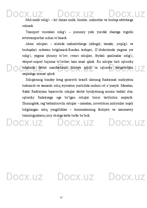17Mol-mulk solig‘i – ko‘chmas mulk, binolar, inshootlar va boshqa aktivlarga
solinadi.
Transport   vositalari   solig‘i   –   jismoniy   yoki   yuridik   shaxsga   tegishli
avtotransportlar uchun to‘lanadi.
Aksiz   soliqlari   –   alohida   mahsulotlarga   (alkogol,   tamaki,   yoqilg‘i   va
boshqalar)   nisbatan   belgilanadi.Bundan   tashqari,   O‘zbekistonda   yagona   yer
solig‘i,   yagona   ijtimoiy   to‘lov,   resurs   soliqlari,   foydali   qazilmalar   solig‘i,
eksport-import   bojxona   to‘lovlari   ham   amal   qiladi.   Bu   soliqlar   turli   iqtisodiy
sohalarda   davlat   manfaatlarini   himoya   qilish   va   iqtisodiy   barqarorlikni
saqlashga xizmat qiladi.
Soliqlarning   bunday   keng   qamrovli   tasnifi   ularning   funksional   mohiyatini
tushunish va samarali soliq siyosatini yuritishda muhim rol o‘ynaydi. Masalan,
fiskal   funktsiyani   bajaruvchi   soliqlar   davlat   byudjetining   asosini   tashkil   etsa,
iqtisodiy   funksiyaga   ega   bo‘lgan   soliqlar   bozor   tartibotini   saqlaydi.
Shuningdek, rag‘batlantiruvchi soliqlar – masalan, investitsion imtiyozlar orqali
belgilangan   soliq   yengilliklari   –   korxonalarning   faoliyati   va   zamonaviy
texnologiyalarni joriy etishga katta turtki bo‘ladi. 