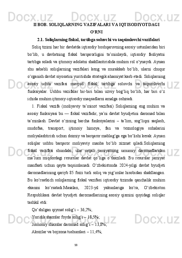 18II BOB. SOLIQLARNING VAZIFALARI VA IQTISODIYOTDAGI
O‘RNI
2.1. Soliqlarning fiskal, tartibga soluvchi va taqsimlovchi vazifalari
Soliq tizimi har bir davlatda iqtisodiy boshqaruvning asosiy ustunlaridan biri
bo‘lib,   u   davlatning   fiskal   barqarorligini   ta’minlaydi,   iqtisodiy   faoliyatni
tartibga soladi va ijtimoiy adolatni shakllantirishda muhim rol o‘ynaydi. Aynan
shu   sababli   soliqlarning   vazifalari   keng   va   murakkab   bo‘lib,   ularni   chuqur
o‘rganish davlat siyosatini yuritishda strategik ahamiyat kasb etadi. Soliqlarning
asosiy   uchta   vazifasi   mavjud:   fiskal,   tartibga   soluvchi   va   taqsimlovchi
funksiyalar.   Ushbu   vazifalar   bir-biri   bilan   uzviy   bog‘liq   bo‘lib,   har   biri   o‘z
ichida muhim ijtimoiy-iqtisodiy maqsadlarni amalga oshiradi.
1.   Fiskal   vazifa   (moliyaviy   ta’minot   vazifasi)   Soliqlarning   eng   muhim   va
asosiy funksiyasi  bu — fiskal  vazifadir, ya’ni davlat byudjetini daromad bilan
ta’minlash.   Davlat   o‘zining   barcha   funksiyalarini   –   ta’lim,   sog‘liqni   saqlash,
mudofaa,   transport,   ijtimoiy   himoya,   fan   va   texnologiya   sohalarini
moliyalashtirish uchun doimiy va barqaror mablag‘ga ega bo‘lishi kerak. Aynan
soliqlar   ushbu   barqaror   moliyaviy   manba   bo‘lib   xizmat   qiladi.Soliqlarning
fiskal   vazifasi   shundaki,   ular   orqali   jamiyatning   umumiy   daromadlaridan
ma’lum   miqdordagi   resurslar   davlat   qo‘liga   o‘tkaziladi.   Bu   resurslar   jamiyat
manfaati   uchun   qayta   taqsimlanadi.   O‘zbekistonda   2024-yilgi   davlat   byudjeti
daromadlarining qariyb 85 foizi turli soliq va yig‘imlar hisobidan shakllangan.
Bu   ko‘rsatkich   soliqlarning   fiskal   vazifasi   iqtisodiy   tizimda   qanchalik   muhim
ekanini   ko‘rsatadi.Masalan,   2023-yil   yakunlariga   ko‘ra,   O‘zbekiston
Respublikasi   davlat   byudjeti   daromadlarining   asosiy   qismini   quyidagi   soliqlar
tashkil etdi:
Qo‘shilgan qiymat solig‘i – 36,2%;
Yuridik shaxslar foyda solig‘i – 18,5%;
Jismoniy shaxslar daromad solig‘i – 13,8%;
Aksizlar va bojxona tushumlari – 11,4%; 