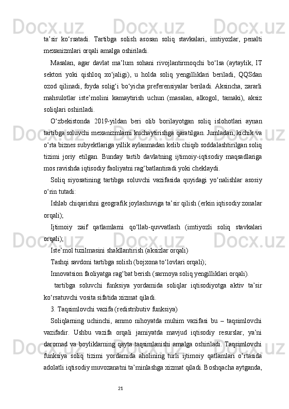 21ta’sir   ko‘rsatadi.   Tartibga   solish   asosan   soliq   stavkalari,   imtiyozlar,   penalti
mexanizmlari orqali amalga oshiriladi.
Masalan,   agar   davlat   ma’lum   sohani   rivojlantirmoqchi   bo‘lsa   (aytaylik,   IT
sektori   yoki   qishloq   xo‘jaligi),   u   holda   soliq   yengilliklari   beriladi,   QQSdan
ozod qilinadi, foyda solig‘i bo‘yicha preferensiyalar beriladi. Aksincha, zararli
mahsulotlar   iste’molini   kamaytirish   uchun   (masalan,   alkogol,   tamaki),   aksiz
soliqlari oshiriladi.
O‘zbekistonda   2019-yildan   beri   olib   borilayotgan   soliq   islohotlari   aynan
tartibga soluvchi mexanizmlarni kuchaytirishga qaratilgan. Jumladan, kichik va
o‘rta biznes subyektlariga yillik aylanmadan kelib chiqib soddalashtirilgan soliq
tizimi   joriy   etilgan.   Bunday   tartib   davlatning   ijtimoiy-iqtisodiy   maqsadlariga
mos ravishda iqtisodiy faoliyatni rag‘batlantiradi yoki cheklaydi.
Soliq   siyosatining   tartibga   soluvchi   vazifasida   quyidagi   yo‘nalishlar   asosiy
o‘rin tutadi:
Ishlab chiqarishni geografik joylashuviga ta’sir qilish (erkin iqtisodiy zonalar
orqali);
Ijtimoiy   zaif   qatlamlarni   qo‘llab-quvvatlash   (imtiyozli   soliq   stavkalari
orqali);
Iste’mol tuzilmasini shakllantirish (aksizlar orqali)
Tashqi savdoni tartibga solish (bojxona to‘lovlari orqali);
Innovatsion faoliyatga rag‘bat berish (sarmoya soliq yengilliklari orqali).
  tartibga   soluvchi   funksiya   yordamida   soliqlar   iqtisodiyotga   aktiv   ta’sir
ko‘rsatuvchi vosita sifatida xizmat qiladi.
3. Taqsimlovchi vazifa (redistributiv funksiya)
Soliqlarning   uchinchi,   ammo   nihoyatda   muhim   vazifasi   bu   –   taqsimlovchi
vazifadir.   Ushbu   vazifa   orqali   jamiyatda   mavjud   iqtisodiy   resurslar,   ya’ni
daromad va boyliklarning qayta taqsimlanishi  amalga oshiriladi. Taqsimlovchi
funksiya   soliq   tizimi   yordamida   aholining   turli   ijtimoiy   qatlamlari   o‘rtasida
adolatli iqtisodiy muvozanatni ta’minlashga xizmat qiladi. Boshqacha aytganda, 