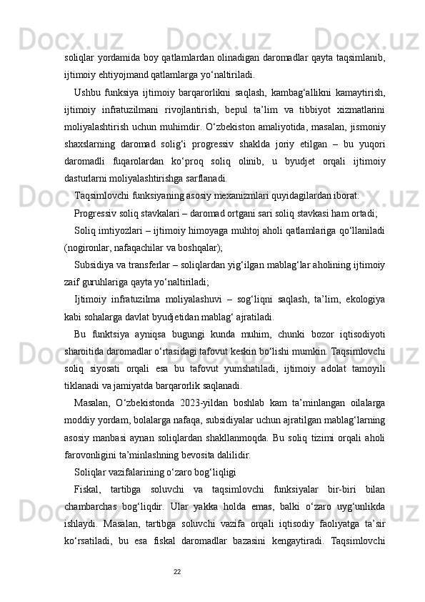 22soliqlar yordamida boy qatlamlardan olinadigan daromadlar qayta taqsimlanib,
ijtimoiy ehtiyojmand qatlamlarga yo‘naltiriladi.
Ushbu   funksiya   ijtimoiy   barqarorlikni   saqlash,   kambag‘allikni   kamaytirish,
ijtimoiy   infratuzilmani   rivojlantirish,   bepul   ta’lim   va   tibbiyot   xizmatlarini
moliyalashtirish   uchun  muhimdir.  O‘zbekiston   amaliyotida,  masalan,   jismoniy
shaxslarning   daromad   solig‘i   progressiv   shaklda   joriy   etilgan   –   bu   yuqori
daromadli   fuqarolardan   ko‘proq   soliq   olinib,   u   byudjet   orqali   ijtimoiy
dasturlarni moliyalashtirishga sarflanadi.
Taqsimlovchi funksiyaning asosiy mexanizmlari quyidagilardan iborat:
Progressiv soliq stavkalari – daromad ortgani sari soliq stavkasi ham ortadi;
Soliq imtiyozlari – ijtimoiy himoyaga muhtoj aholi qatlamlariga qo‘llaniladi
(nogironlar, nafaqachilar va boshqalar);
Subsidiya va transferlar – soliqlardan yig‘ilgan mablag‘lar aholining ijtimoiy
zaif guruhlariga qayta yo‘naltiriladi;
Ijtimoiy   infratuzilma   moliyalashuvi   –   sog‘liqni   saqlash,   ta’lim,   ekologiya
kabi sohalarga davlat byudjetidan mablag‘ ajratiladi.
Bu   funktsiya   ayniqsa   bugungi   kunda   muhim,   chunki   bozor   iqtisodiyoti
sharoitida daromadlar o‘rtasidagi tafovut keskin bo‘lishi mumkin. Taqsimlovchi
soliq   siyosati   orqali   esa   bu   tafovut   yumshatiladi,   ijtimoiy   adolat   tamoyili
tiklanadi va jamiyatda barqarorlik saqlanadi.
Masalan,   O‘zbekistonda   2023-yildan   boshlab   kam   ta’minlangan   oilalarga
moddiy yordam, bolalarga nafaqa, subsidiyalar uchun ajratilgan mablag‘larning
asosiy   manbasi   aynan   soliqlardan   shakllanmoqda.   Bu   soliq   tizimi   orqali   aholi
farovonligini ta’minlashning bevosita dalilidir.
Soliqlar vazifalarining o‘zaro bog‘liqligi
Fiskal,   tartibga   soluvchi   va   taqsimlovchi   funksiyalar   bir-biri   bilan
chambarchas   bog‘liqdir.   Ular   yakka   holda   emas,   balki   o‘zaro   uyg‘unlikda
ishlaydi.   Masalan,   tartibga   soluvchi   vazifa   orqali   iqtisodiy   faoliyatga   ta’sir
ko‘rsatiladi,   bu   esa   fiskal   daromadlar   bazasini   kengaytiradi.   Taqsimlovchi 