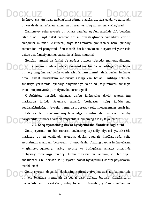 23funksiya   esa   yig‘ilgan   mablag‘larni   ijtimoiy   adolat   asosida   qayta   yo‘naltiradi,
bu esa davlatga nisbatan ishonchni oshiradi va soliq intizomini kuchaytiradi.
Zamonaviy   soliq   siyosati   bu   uchala   vazifani   uyg‘un   ravishda   olib   borishni
talab   qiladi.   Faqat   fiskal   daromad   ortidan   quvish   ijtimoiy   norozilikni   keltirib
chiqarishi   mumkin.   Aksincha,   faqat   taqsimlovchi   yondashuv   ham   iqtisodiy
samaradorlikni pasaytiradi. Shu sababli, har bir davlat soliq siyosatini yuritishda
ushbu uch funksiyani muvozanatda ushlashi muhimdir.
Soliqlar   jamiyat   va   davlat   o‘rtasidagi   ijtimoiy-iqtisodiy   munosabatlarning
bosh   mexanizmi   sifatida   nafaqat   daromad   manbai,   balki   tartibga   soluvchi   va
ijtimoiy   tenglikni   saqlovchi   vosita   sifatida   ham   xizmat   qiladi.   Fiskal   funksiya
orqali   davlat   mustahkam   moliyaviy   asosga   ega   bo‘ladi,   tartibga   soluvchi
funktsiya   yordamida   iqtisodiy   jarayonlar   yo‘naltiriladi,   taqsimlovchi   funksiya
orqali esa jamiyatda ijtimoiy adolat qaror topadi.
O‘zbekiston   misolida   olganda,   ushbu   funksiyalar   davlat   siyosatining
markazida   turibdi.   Ayniqsa,   raqamli   boshqaruv,   soliq   kodeksining
soddalashtirilishi, imtiyozlar tizimi va progressiv soliq mexanizmlari orqali har
uchala   vazifa   bosqichma-bosqich   amalga   oshirilmoqda.   Bu   esa   iqtisodiy
barqarorlik, ijtimoiy adolat va fuqarolik ishonchining asosiy tayanchidir.
2.2. Soliq siyosatining davlat byudjetini shakllantirishdagi o‘rni
Soliq   siyosati   har   bir   suveren   davlatning   iqtisodiy   siyosati   yuritilishida
markaziy   o‘rinni   egallaydi.   Ayniqsa,   davlat   byudjeti   shakllanishida   soliq
siyosatining ahamiyati beqiyosdir. Chunki davlat o‘zining barcha funksiyalarini
–   ijtimoiy,   iqtisodiy,   harbiy,   siyosiy   va   boshqalarni   amalga   oshirishda
moliyaviy   resurslarga   muhtoj.   Ushbu   resurslar   esa,   asosan,   soliqlar   orqali
shakllanadi.  Shu boisdan  soliq  siyosati   davlat  byudjetining  asosiy  poydevorini
tashkil etadi.
Soliq   siyosati   deganda,   davlatning   iqtisodiy   rivojlanishni   rag‘batlantirish,
ijtimoiy   tenglikni   ta’minlash   va   budjet   daromadlarini   barqaror   shakllantirish
maqsadida   soliq   stavkalari,   soliq   bazasi,   imtiyozlar,   yig‘im   shakllari   va 