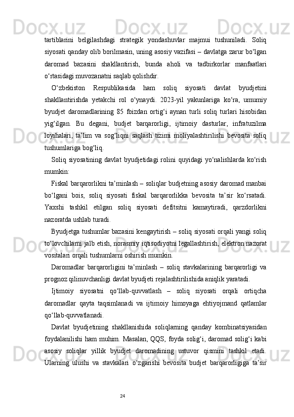24tartiblarini   belgilashdagi   strategik   yondashuvlar   majmui   tushuniladi.   Soliq
siyosati qanday olib borilmasin, uning asosiy vazifasi – davlatga zarur bo‘lgan
daromad   bazasini   shakllantirish,   bunda   aholi   va   tadbirkorlar   manfaatlari
o‘rtasidagi muvozanatni saqlab qolishdir.
O‘zbekiston   Respublikasida   ham   soliq   siyosati   davlat   byudjetini
shakllantirishda   yetakchi   rol   o‘ynaydi.   2023-yil   yakunlariga   ko‘ra,   umumiy
byudjet   daromadlarining   85   foizdan   ortig‘i   aynan   turli   soliq   turlari   hisobidan
yig‘ilgan.   Bu   degani,   budjet   barqarorligi,   ijtimoiy   dasturlar,   infratuzilma
loyihalari,   ta’lim   va   sog‘liqni   saqlash   tizimi   moliyalashtirilishi   bevosita   soliq
tushumlariga bog‘liq.
Soliq   siyosatining   davlat   byudjetidagi   rolini   quyidagi   yo‘nalishlarda   ko‘rish
mumkin:
Fiskal barqarorlikni ta’minlash – soliqlar budjetning asosiy daromad manbai
bo‘lgani   bois,   soliq   siyosati   fiskal   barqarorlikka   bevosita   ta’sir   ko‘rsatadi.
Yaxshi   tashkil   etilgan   soliq   siyosati   defitsitni   kamaytiradi,   qarzdorlikni
nazoratda ushlab turadi.
Byudjetga tushumlar bazasini kengaytirish – soliq siyosati orqali yangi soliq
to‘lovchilarni jalb etish, norasmiy iqtisodiyotni legallashtirish, elektron nazorat
vositalari orqali tushumlarni oshirish mumkin.
Daromadlar   barqarorligini   ta’minlash   –   soliq   stavkalarining   barqarorligi   va
prognoz qilinuvchanligi davlat byudjeti rejalashtirilishida aniqlik yaratadi.
Ijtimoiy   siyosatni   qo‘llab-quvvatlash   –   soliq   siyosati   orqali   ortiqcha
daromadlar   qayta   taqsimlanadi   va   ijtimoiy   himoyaga   ehtiyojmand   qatlamlar
qo‘llab-quvvatlanadi.
Davlat   byudjetining   shakllanishida   soliqlarning   qanday   kombinatsiyasidan
foydalanilishi  ham muhim. Masalan,  QQS, foyda solig‘i, daromad solig‘i  kabi
asosiy   soliqlar   yillik   byudjet   daromadining   ustuvor   qismini   tashkil   etadi.
Ularning   ulushi   va   stavkalari   o‘zgarishi   bevosita   budjet   barqarorligiga   ta’sir 