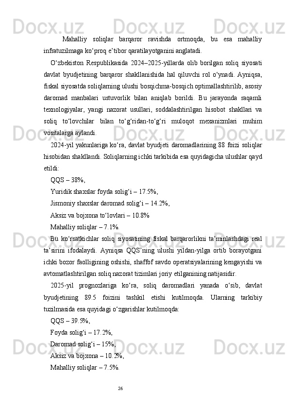26    Mahalliy   soliqlar   barqaror   ravishda   ortmoqda,   bu   esa   mahalliy
infratuzilmaga ko‘proq e’tibor qaratilayotganini anglatadi.
O‘zbekiston   Respublikasida   2024–2025-yillarda   olib   borilgan   soliq   siyosati
davlat   byudjetining   barqaror   shakllanishida   hal   qiluvchi   rol   o‘ynadi.   Ayniqsa,
fiskal siyosatda soliqlarning ulushi bosqichma-bosqich optimallashtirilib, asosiy
daromad   manbalari   ustuvorlik   bilan   aniqlab   borildi.   Bu   jarayonda   raqamli
texnologiyalar,   yangi   nazorat   usullari,   soddalashtirilgan   hisobot   shakllari   va
soliq   to‘lovchilar   bilan   to‘g‘ridan-to‘g‘ri   muloqot   mexanizmlari   muhim
vositalarga aylandi.
2024-yil yakunlariga ko‘ra, davlat byudjeti daromadlarining 88 foizi soliqlar
hisobidan shakllandi. Soliqlarning ichki tarkibida esa quyidagicha ulushlar qayd
etildi:
QQS – 38%,
Yuridik shaxslar foyda solig‘i – 17.5%,
Jismoniy shaxslar daromad solig‘i – 14.2%,
Aksiz va bojxona to‘lovlari – 10.8%
Mahalliy soliqlar – 7.1%.
Bu   ko‘rsatkichlar   soliq   siyosatining   fiskal   barqarorlikni   ta’minlashdagi   real
ta’sirini   ifodalaydi.   Ayniqsa   QQS’ning   ulushi   yildan-yilga   ortib   borayotgani
ichki bozor faolligining oshishi, shaffof savdo operatsiyalarining kengayishi va
avtomatlashtirilgan soliq nazorat tizimlari joriy etilganining natijasidir.
2025-yil   prognozlariga   ko‘ra,   soliq   daromadlari   yanada   o‘sib,   davlat
byudjetining   89.5   foizini   tashkil   etishi   kutilmoqda.   Ularning   tarkibiy
tuzilmasida esa quyidagi o‘zgarishlar kutilmoqda:
QQS – 39.5%,
Foyda solig‘i – 17.2%,
Daromad solig‘i – 15%,
Aksiz va bojxona – 10.2%,
Mahalliy soliqlar – 7.5%. 