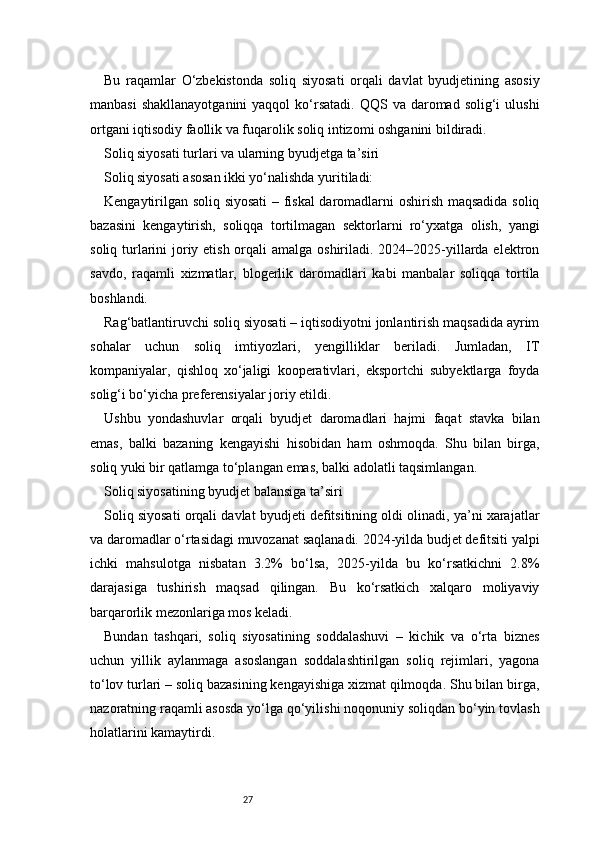 27Bu   raqamlar   O‘zbekistonda   soliq   siyosati   orqali   davlat   byudjetining   asosiy
manbasi   shakllanayotganini  yaqqol   ko‘rsatadi.  QQS  va daromad  solig‘i   ulushi
ortgani iqtisodiy faollik va fuqarolik soliq intizomi oshganini bildiradi.
Soliq siyosati turlari va ularning byudjetga ta’siri
Soliq siyosati asosan ikki yo‘nalishda yuritiladi:
Kengaytirilgan soliq siyosati  – fiskal  daromadlarni oshirish maqsadida soliq
bazasini   kengaytirish,   soliqqa   tortilmagan   sektorlarni   ro‘yxatga   olish,   yangi
soliq turlarini joriy etish orqali amalga oshiriladi. 2024–2025-yillarda elektron
savdo,   raqamli   xizmatlar,   blogerlik   daromadlari   kabi   manbalar   soliqqa   tortila
boshlandi.
Rag‘batlantiruvchi soliq siyosati – iqtisodiyotni jonlantirish maqsadida ayrim
sohalar   uchun   soliq   imtiyozlari,   yengilliklar   beriladi.   Jumladan,   IT
kompaniyalar,   qishloq   xo‘jaligi   kooperativlari,   eksportchi   subyektlarga   foyda
solig‘i bo‘yicha preferensiyalar joriy etildi.
Ushbu   yondashuvlar   orqali   byudjet   daromadlari   hajmi   faqat   stavka   bilan
emas,   balki   bazaning   kengayishi   hisobidan   ham   oshmoqda.   Shu   bilan   birga,
soliq yuki bir qatlamga to‘plangan emas, balki adolatli taqsimlangan.
Soliq siyosatining byudjet balansiga ta’siri
Soliq siyosati orqali davlat byudjeti defitsitining oldi olinadi, ya’ni xarajatlar
va daromadlar o‘rtasidagi muvozanat saqlanadi. 2024-yilda budjet defitsiti yalpi
ichki   mahsulotga   nisbatan   3.2%   bo‘lsa,   2025-yilda   bu   ko‘rsatkichni   2.8%
darajasiga   tushirish   maqsad   qilingan.   Bu   ko‘rsatkich   xalqaro   moliyaviy
barqarorlik mezonlariga mos keladi.
Bundan   tashqari,   soliq   siyosatining   soddalashuvi   –   kichik   va   o‘rta   biznes
uchun   yillik   aylanmaga   asoslangan   soddalashtirilgan   soliq   rejimlari,   yagona
to‘lov turlari – soliq bazasining kengayishiga xizmat qilmoqda. Shu bilan birga,
nazoratning raqamli asosda yo‘lga qo‘yilishi noqonuniy soliqdan bo‘yin tovlash
holatlarini kamaytirdi. 