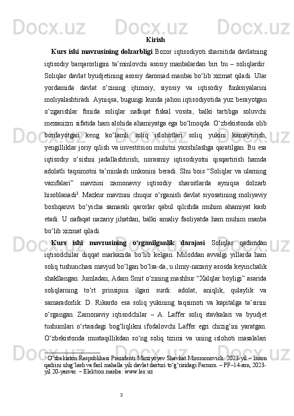 3 Kirish
Kurs ishi mavzusining dolzarbligi   Bozor iqtisodiyoti sharoitida davlatning
iqtisodiy   barqarorligini   ta’minlovchi   asosiy   manbalardan   biri   bu   –   soliqlardir.
Soliqlar  davlat byudjetining asosiy daromad manbai bo‘lib xizmat  qiladi. Ular
yordamida   davlat   o‘zining   ijtimoiy,   siyosiy   va   iqtisodiy   funksiyalarini
moliyalashtiradi. Ayniqsa,  bugungi   kunda  jahon iqtisodiyotida  yuz berayotgan
o‘zgarishlar   fonida   soliqlar   nafaqat   fiskal   vosita,   balki   tartibga   soluvchi
mexanizm sifatida ham alohida ahamiyatga ega bo‘lmoqda. O‘zbekistonda olib
borilayotgan   keng   ko‘lamli   soliq   islohotlari   soliq   yukini   kamaytirish,
yengilliklar joriy qilish va investitsion muhitni yaxshilashga qaratilgan. Bu esa
iqtisodiy   o‘sishni   jadallashtirish,   norasmiy   iqtisodiyotni   qisqartirish   hamda
adolatli   taqsimotni  ta’minlash  imkonini   beradi.  Shu  bois   “Soliqlar  va   ularning
vazifalari”   mavzusi   zamonaviy   iqtisodiy   sharoitlarda   ayniqsa   dolzarb
hisoblanadi 1
.   Mazkur   mavzuni   chuqur   o‘rganish   davlat   siyosatining   moliyaviy
boshqaruvi   bo‘yicha   samarali   qarorlar   qabul   qilishda   muhim   ahamiyat   kasb
etadi.   U   nafaqat   nazariy   jihatdan,   balki   amaliy   faoliyatda   ham   muhim   manba
bo‘lib xizmat qiladi.
Kurs   ishi   mavzusining   o‘rganilganlik   darajasi   Soliqlar   qadimdan
iqtisodchilar   diqqat   markazida   bo‘lib   kelgan.   Miloddan   avvalgi   yillarda   ham
soliq tushunchasi mavjud bo‘lgan bo‘lsa-da, u ilmiy-nazariy asosda keyinchalik
shakllangan. Jumladan, Adam Smit o‘zining mashhur “Xalqlar boyligi” asarida
soliqlarning   to‘rt   prinsipini   ilgari   surdi:   adolat,   aniqlik,   qulaylik   va
samaradorlik.   D.   Rikardo   esa   soliq   yukining   taqsimoti   va   kapitalga   ta’sirini
o‘rgangan.   Zamonaviy   iqtisodchilar   –   A.   Laffer   soliq   stavkalari   va   byudjet
tushumlari   o‘rtasidagi   bog‘liqlikni   ifodalovchi   Laffer   egri   chizig‘ini   yaratgan.
O‘zbekistonda   mustaqillikdan   so‘ng   soliq   tizimi   va   uning   islohoti   masalalari
1
  O‘zbekiston Respublikasi Prezidenti Mirziyoyev Shavkat Miromonovich. 2023-yil – Inson
qadrini ulug‘lash va faol mahalla yili davlat dasturi to‘g‘risidagi Farmon. – PF–14-son, 2023-
yil 20-yanvar. – Elektron manba: www.lex.uz 