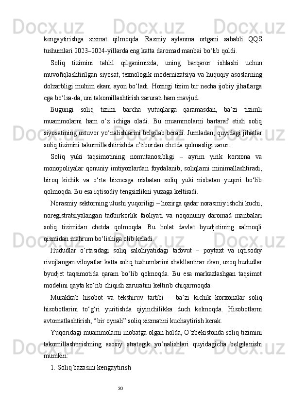 30kengaytirishga   xizmat   qilmoqda.   Rasmiy   aylanma   ortgani   sababli   QQS
tushumlari 2023–2024-yillarda eng katta daromad manbai bo‘lib qoldi.
Soliq   tizimini   tahlil   qilganimizda,   uning   barqaror   ishlashi   uchun
muvofiqlashtirilgan siyosat,  texnologik modernizatsiya va huquqiy asoslarning
dolzarbligi muhim ekani ayon bo‘ladi. Hozirgi tizim bir necha ijobiy jihatlarga
ega bo‘lsa-da, uni takomillashtirish zarurati ham mavjud.
Bugungi   soliq   tizimi   barcha   yutuqlarga   qaramasdan,   ba’zi   tizimli
muammolarni   ham   o‘z   ichiga   oladi.   Bu   muammolarni   bartaraf   etish   soliq
siyosatining ustuvor yo‘nalishlarini belgilab beradi. Jumladan, quyidagi jihatlar
soliq tizimini takomillashtirishda e’tibordan chetda qolmasligi zarur:
Soliq   yuki   taqsimotining   nomutanosibligi   –   ayrim   yirik   korxona   va
monopoliyalar   qonuniy   imtiyozlardan   foydalanib,   soliqlarni   minimallashtiradi,
biroq   kichik   va   o‘rta   biznesga   nisbatan   soliq   yuki   nisbatan   yuqori   bo‘lib
qolmoqda. Bu esa iqtisodiy tengsizlikni yuzaga keltiradi.
Norasmiy sektorning ulushi yuqoriligi – hozirga qadar norasmiy ishchi kuchi,
noregistratsiyalangan   tadbirkorlik   faoliyati   va   noqonuniy   daromad   manbalari
soliq   tizimidan   chetda   qolmoqda.   Bu   holat   davlat   byudjetining   salmoqli
qismidan mahrum bo‘lishiga olib keladi.
Hududlar   o‘rtasidagi   soliq   salohiyatidagi   tafovut   –   poytaxt   va   iqtisodiy
rivojlangan viloyatlar katta soliq tushumlarini shakllantirar ekan, uzoq hududlar
byudjet   taqsimotida   qaram   bo‘lib   qolmoqda.   Bu   esa   markazlashgan   taqsimot
modelini qayta ko‘rib chiqish zaruratini keltirib chiqarmoqda.
Murakkab   hisobot   va   tekshiruv   tartibi   –   ba’zi   kichik   korxonalar   soliq
hisobotlarini   to‘g‘ri   yuritishda   qiyinchilikka   duch   kelmoqda.   Hisobotlarni
avtomatlashtirish, “bir oynali” soliq xizmatini kuchaytirish kerak.
Yuqoridagi muammolarni inobatga olgan holda, O‘zbekistonda soliq tizimini
takomillashtirishning   asosiy   strategik   yo‘nalishlari   quyidagicha   belgilanishi
mumkin:
1. Soliq bazasini kengaytirish 