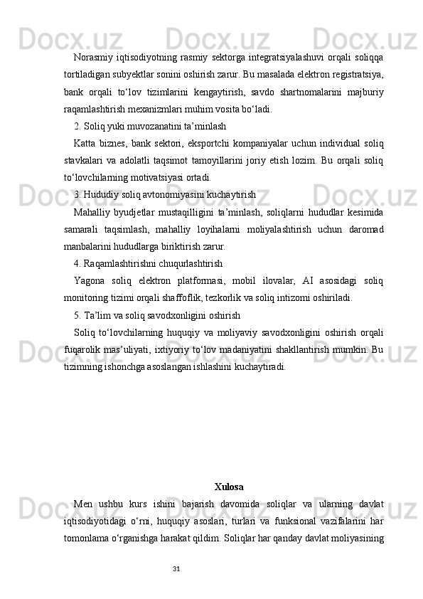 31Norasmiy   iqtisodiyotning   rasmiy   sektorga   integratsiyalashuvi   orqali   soliqqa
tortiladigan subyektlar sonini oshirish zarur. Bu masalada elektron registratsiya,
bank   orqali   to‘lov   tizimlarini   kengaytirish,   savdo   shartnomalarini   majburiy
raqamlashtirish mexanizmlari muhim vosita bo‘ladi.
2. Soliq yuki muvozanatini ta’minlash
Katta   biznes,   bank   sektori,   eksportchi   kompaniyalar   uchun   individual   soliq
stavkalari   va   adolatli   taqsimot   tamoyillarini   joriy   etish   lozim.   Bu   orqali   soliq
to‘lovchilarning motivatsiyasi ortadi.
3. Hududiy soliq avtonomiyasini kuchaytirish
Mahalliy   byudjetlar   mustaqilligini   ta’minlash,   soliqlarni   hududlar   kesimida
samarali   taqsimlash,   mahalliy   loyihalarni   moliyalashtirish   uchun   daromad
manbalarini hududlarga biriktirish zarur.
4. Raqamlashtirishni chuqurlashtirish
Yagona   soliq   elektron   platformasi,   mobil   ilovalar,   AI   asosidagi   soliq
monitoring tizimi orqali shaffoflik, tezkorlik va soliq intizomi oshiriladi.
5. Ta’lim va soliq savodxonligini oshirish
Soliq   to‘lovchilarning   huquqiy   va   moliyaviy   savodxonligini   oshirish   orqali
fuqarolik  mas’uliyati,   ixtiyoriy   to‘lov   madaniyatini   shakllantirish   mumkin.  Bu
tizimning ishonchga asoslangan ishlashini kuchaytiradi.
Xulosa 
Men   ushbu   kurs   ishini   bajarish   davomida   soliqlar   va   ularning   davlat
iqtisodiyotidagi   o‘rni,   huquqiy   asoslari,   turlari   va   funksional   vazifalarini   har
tomonlama o‘rganishga harakat qildim. Soliqlar har qanday davlat moliyasining 