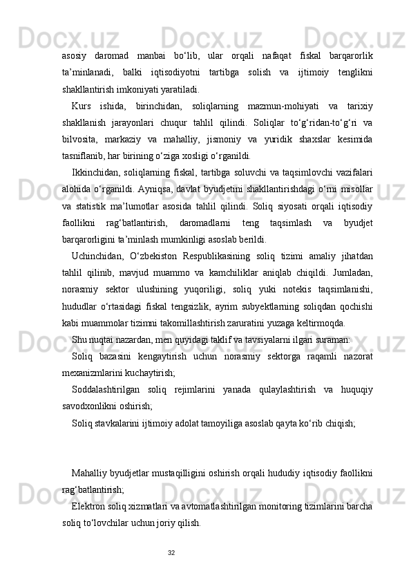 32asosiy   daromad   manbai   bo‘lib,   ular   orqali   nafaqat   fiskal   barqarorlik
ta’minlanadi,   balki   iqtisodiyotni   tartibga   solish   va   ijtimoiy   tenglikni
shakllantirish imkoniyati yaratiladi.
Kurs   ishida,   birinchidan,   soliqlarning   mazmun-mohiyati   va   tarixiy
shakllanish   jarayonlari   chuqur   tahlil   qilindi.   Soliqlar   to‘g‘ridan-to‘g‘ri   va
bilvosita,   markaziy   va   mahalliy,   jismoniy   va   yuridik   shaxslar   kesimida
tasniflanib, har birining o‘ziga xosligi o‘rganildi.
Ikkinchidan,   soliqlarning  fiskal,   tartibga  soluvchi   va   taqsimlovchi   vazifalari
alohida   o‘rganildi.   Ayniqsa,   davlat   byudjetini   shakllantirishdagi   o‘rni   misollar
va   statistik   ma’lumotlar   asosida   tahlil   qilindi.   Soliq   siyosati   orqali   iqtisodiy
faollikni   rag‘batlantirish,   daromadlarni   teng   taqsimlash   va   byudjet
barqarorligini ta’minlash mumkinligi asoslab berildi.
Uchinchidan,   O‘zbekiston   Respublikasining   soliq   tizimi   amaliy   jihatdan
tahlil   qilinib,   mavjud   muammo   va   kamchiliklar   aniqlab   chiqildi.   Jumladan,
norasmiy   sektor   ulushining   yuqoriligi,   soliq   yuki   notekis   taqsimlanishi,
hududlar   o‘rtasidagi   fiskal   tengsizlik,   ayrim   subyektlarning   soliqdan   qochishi
kabi muammolar tizimni takomillashtirish zaruratini yuzaga keltirmoqda.
Shu nuqtai nazardan, men quyidagi taklif va tavsiyalarni ilgari suraman:
Soliq   bazasini   kengaytirish   uchun   norasmiy   sektorga   raqamli   nazorat
mexanizmlarini kuchaytirish;
Soddalashtirilgan   soliq   rejimlarini   yanada   qulaylashtirish   va   huquqiy
savodxonlikni oshirish;
Soliq stavkalarini ijtimoiy adolat tamoyiliga asoslab qayta ko‘rib chiqish;
Mahalliy byudjetlar mustaqilligini oshirish orqali hududiy iqtisodiy faollikni
rag‘batlantirish;
Elektron soliq xizmatlari va avtomatlashtirilgan monitoring tizimlarini barcha
soliq to‘lovchilar uchun joriy qilish. 