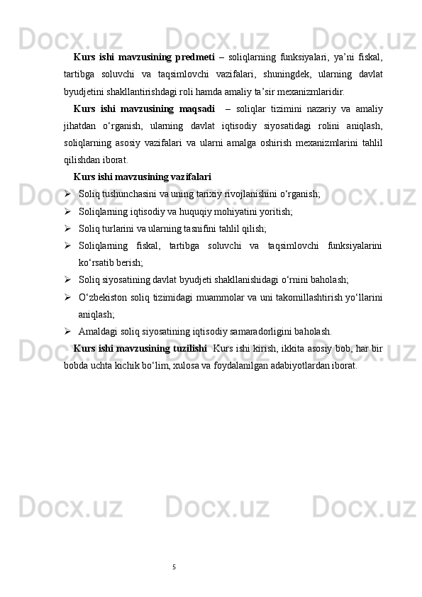 5Kurs   ishi   mavzusining   predmeti   –   soliqlarning   funksiyalari,   ya’ni   fiskal,
tartibga   soluvchi   va   taqsimlovchi   vazifalari,   shuningdek,   ularning   davlat
byudjetini shakllantirishdagi roli hamda amaliy ta’sir mexanizmlaridir.
Kurs   ishi   mavzusining   maqsadi     –   soliqlar   tizimini   nazariy   va   amaliy
jihatdan   o‘rganish,   ularning   davlat   iqtisodiy   siyosatidagi   rolini   aniqlash,
soliqlarning   asosiy   vazifalari   va   ularni   amalga   oshirish   mexanizmlarini   tahlil
qilishdan iborat.
Kurs ishi mavzusining vazifalari
 Soliq tushunchasini va uning tarixiy rivojlanishini o‘rganish;
 Soliqlarning iqtisodiy va huquqiy mohiyatini yoritish;
 Soliq turlarini va ularning tasnifini tahlil qilish;
 Soliqlarning   fiskal,   tartibga   soluvchi   va   taqsimlovchi   funksiyalarini
ko‘rsatib berish;
 Soliq siyosatining davlat byudjeti shakllanishidagi o‘rnini baholash;
 O‘zbekiston soliq tizimidagi muammolar va uni takomillashtirish yo‘llarini
aniqlash;
 Amaldagi soliq siyosatining iqtisodiy samaradorligini baholash.
Kurs ishi mavzusining tuzilishi    Kurs ishi kirish, ikkita asosiy bob, har bir
bobda uchta kichik bo‘lim, xulosa va foydalanilgan adabiyotlardan iborat. 