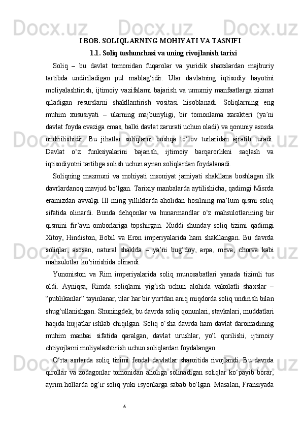 6I BOB. SOLIQLARNING MOHIYATI VA TASNIFI
1.1. Soliq tushunchasi va uning rivojlanish tarixi
Soliq   –   bu   davlat   tomonidan   fuqarolar   va   yuridik   shaxslardan   majburiy
tartibda   undiriladigan   pul   mablag‘idir.   Ular   davlatning   iqtisodiy   hayotini
moliyalashtirish,   ijtimoiy   vazifalarni   bajarish   va   umumiy   manfaatlarga   xizmat
qiladigan   resurslarni   shakllantirish   vositasi   hisoblanadi.   Soliqlarning   eng
muhim   xususiyati   –   ularning   majburiyligi,   bir   tomonlama   xarakteri   (ya’ni
davlat foyda evaziga emas, balki davlat zarurati uchun oladi) va qonuniy asosda
undirilishidir.   Bu   jihatlar   soliqlarni   boshqa   to‘lov   turlaridan   ajratib   turadi.
Davlat   o‘z   funksiyalarini   bajarish,   ijtimoiy   barqarorlikni   saqlash   va
iqtisodiyotni tartibga solish uchun aynan soliqlardan foydalanadi.
Soliqning   mazmuni   va   mohiyati   insoniyat   jamiyati   shakllana   boshlagan   ilk
davrlardanoq mavjud bo‘lgan. Tarixiy manbalarda aytilishicha, qadimgi Misrda
eramizdan   avvalgi   III   ming   yilliklarda   aholidan   hosilning   ma’lum   qismi   soliq
sifatida   olinardi.   Bunda   dehqonlar   va   hunarmandlar   o‘z   mahsulotlarining   bir
qismini   fir’avn   omborlariga   topshirgan.   Xuddi   shunday   soliq   tizimi   qadimgi
Xitoy,   Hindiston,   Bobil   va   Eron   imperiyalarida   ham   shakllangan.   Bu   davrda
soliqlar,   asosan,   natural   shaklda   –   ya’ni   bug‘doy,   arpa,   meva,   chorva   kabi
mahsulotlar ko‘rinishida olinardi.
Yunoniston   va   Rim   imperiyalarida   soliq   munosabatlari   yanada   tizimli   tus
oldi.   Ayniqsa,   Rimda   soliqlarni   yig‘ish   uchun   alohida   vakolatli   shaxslar   –
“publikanlar” tayinlanar, ular har bir yurtdan aniq miqdorda soliq undirish bilan
shug‘ullanishgan. Shuningdek, bu davrda soliq qonunlari, stavkalari, muddatlari
haqida hujjatlar ishlab chiqilgan. Soliq o‘sha davrda ham davlat daromadining
muhim   manbai   sifatida   qaralgan,   davlat   urushlar,   yo‘l   qurilishi,   ijtimoiy
ehtiyojlarni moliyalashtirish uchun soliqlardan foydalangan.
O‘rta   asrlarda   soliq   tizimi   feodal   davlatlar   sharoitida   rivojlandi.   Bu   davrda
qirollar   va   zodagonlar   tomonidan   aholiga   solinadigan   soliqlar   ko‘payib   borar,
ayrim  hollarda og‘ir  soliq yuki  isyonlarga sabab bo‘lgan. Masalan,  Fransiyada 