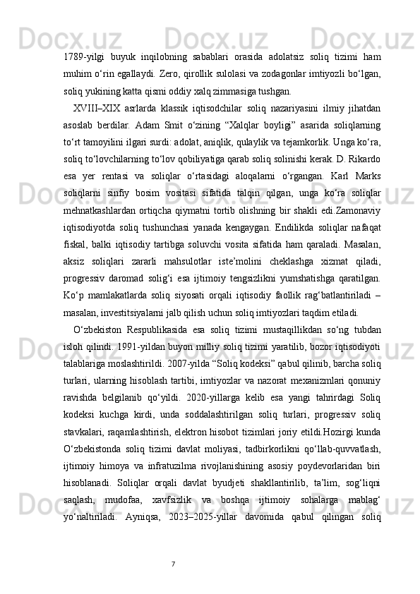 71789-yilgi   buyuk   inqilobning   sabablari   orasida   adolatsiz   soliq   tizimi   ham
muhim o‘rin egallaydi. Zero, qirollik sulolasi va zodagonlar imtiyozli bo‘lgan,
soliq yukining katta qismi oddiy xalq zimmasiga tushgan.
XVIII–XIX   asrlarda   klassik   iqtisodchilar   soliq   nazariyasini   ilmiy   jihatdan
asoslab   berdilar.   Adam   Smit   o‘zining   “Xalqlar   boyligi”   asarida   soliqlarning
to‘rt tamoyilini ilgari surdi: adolat, aniqlik, qulaylik va tejamkorlik. Unga ko‘ra,
soliq to‘lovchilarning to‘lov qobiliyatiga qarab soliq solinishi kerak. D. Rikardo
esa   yer   rentasi   va   soliqlar   o‘rtasidagi   aloqalarni   o‘rgangan.   Karl   Marks
soliqlarni   sinfiy   bosim   vositasi   sifatida   talqin   qilgan,   unga   ko‘ra   soliqlar
mehnatkashlardan   ortiqcha   qiymatni   tortib   olishning   bir   shakli   edi.Zamonaviy
iqtisodiyotda   soliq   tushunchasi   yanada   kengaygan.   Endilikda   soliqlar   nafaqat
fiskal,   balki   iqtisodiy   tartibga   soluvchi   vosita   sifatida   ham   qaraladi.   Masalan,
aksiz   soliqlari   zararli   mahsulotlar   iste’molini   cheklashga   xizmat   qiladi,
progressiv   daromad   solig‘i   esa   ijtimoiy   tengsizlikni   yumshatishga   qaratilgan.
Ko‘p   mamlakatlarda   soliq   siyosati   orqali   iqtisodiy   faollik   rag‘batlantiriladi   –
masalan, investitsiyalarni jalb qilish uchun soliq imtiyozlari taqdim etiladi.
O‘zbekiston   Respublikasida   esa   soliq   tizimi   mustaqillikdan   so‘ng   tubdan
isloh qilindi. 1991-yildan buyon milliy soliq tizimi yaratilib, bozor iqtisodiyoti
talablariga moslashtirildi. 2007-yilda “Soliq kodeksi” qabul qilinib, barcha soliq
turlari,   ularning   hisoblash   tartibi,   imtiyozlar   va   nazorat   mexanizmlari   qonuniy
ravishda   belgilanib   qo‘yildi.   2020-yillarga   kelib   esa   yangi   tahrirdagi   Soliq
kodeksi   kuchga   kirdi,   unda   soddalashtirilgan   soliq   turlari,   progressiv   soliq
stavkalari, raqamlashtirish, elektron hisobot tizimlari joriy etildi.Hozirgi kunda
O‘zbekistonda   soliq   tizimi   davlat   moliyasi,   tadbirkorlikni   qo‘llab-quvvatlash,
ijtimoiy   himoya   va   infratuzilma   rivojlanishining   asosiy   poydevorlaridan   biri
hisoblanadi.   Soliqlar   orqali   davlat   byudjeti   shakllantirilib,   ta’lim,   sog‘liqni
saqlash,   mudofaa,   xavfsizlik   va   boshqa   ijtimoiy   sohalarga   mablag‘
yo‘naltiriladi.   Ayniqsa,   2023–2025-yillar   davomida   qabul   qilingan   soliq 