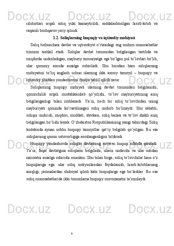 8islohotlari   orqali   soliq   yuki   kamaytirildi,   soddalashtirilgan   hisob-kitob   va
raqamli boshqaruv joriy qilindi.
1.2. Soliqlarning huquqiy va iqtisodiy mohiyati
Soliq tushunchasi  davlat va iqtisodiyot o‘rtasidagi  eng muhim munosabatlar
tizimini   tashkil   etadi.   Soliqlar   davlat   tomonidan   belgilangan   tartibda   va
miqdorda undiriladigan, majburiy xususiyatga ega bo‘lgan pul to‘lovlari bo‘lib,
ular   qonuniy   asosda   amalga   oshiriladi.   Shu   boisdan   ham   soliqlarning
mohiyatini   to‘liq   anglash   uchun   ularning   ikki   asosiy   tamoyil   –   huquqiy   va
iqtisodiy jihatdan yondashuvini chuqur tahlil qilish zarur.
Soliqlarning   huquqiy   mohiyati   ularning   davlat   tomonidan   belgilanishi,
qonunchilik   orqali   mustahkamlab   qo‘yilishi,   to‘lov   majburiyatining   aniq
belgilanganligi   bilan   izohlanadi.   Ya’ni,   hech   bir   soliq   to‘lovchidan   uning
majburiyati   qonunda   ko‘rsatilmagan   soliq   undirib   bo‘lmaydi.   Shu   sababli,
soliqni  undirish,   miqdori,  muddati,  stavkasi,  soliq   bazasi   va  to‘lov  shakli   aniq
belgilangan bo‘lishi kerak. O‘zbekiston Respublikasining yangi tahrirdagi Soliq
kodeksida   aynan   ushbu   huquqiy   tamoyillar   qat’iy   belgilab   qo‘yilgan.   Bu   esa
soliqlarning qonun ustuvorligiga asoslanganligini bildiradi.
Huquqiy   yondashuvda   soliqlar   davlatning   suveren   huquqi   sifatida   qaraladi.
Ya’ni,   faqat   davlatgina   soliqlarni   belgilashi,   ularni   undirishi   va   ular   ustidan
nazoratni amalga oshirishi mumkin. Shu bilan birga, soliq to‘lovchilar ham o‘z
huquqlariga   ega:   ular   soliq   imtiyozlaridan   foydalanish,   hisob-kitoblarning
aniqligi,   jarimalardan   shikoyat   qilish   kabi   huquqlarga   ega   bo‘ladilar.   Bu   esa
soliq munosabatlarida ikki tomonlama huquqiy muvozanatni ta’minlaydi. 