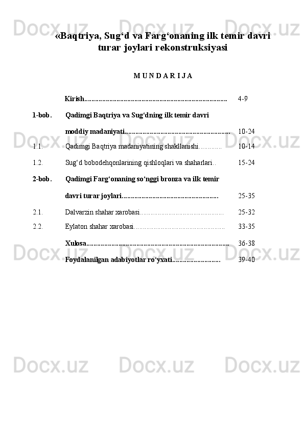 « Baqtriya, Sug‘d va Farg‘onaning ilk temir davri 
turar joylari rekonstruksiyasi
M U N D A R I J A
Kirish................................................................................ 4-9
1- bob. Qadimgi Baqtriya va Sug‘dning ilk temir davri 
moddiy madaniyati........................................................... 10-24
1.1. Qadimgi Baqtriya madaniyatining shakllanishi............. 10-14
1.2. Sug‘d bobodehqonlarining qishloqlari va shaharlari.. 15-24
2- bob. Qadimgi Farg‘onaning so‘nggi bronza va ilk temir 
davri turar joylari...................................................... 25-35
2 .1. Dalvarzin shahar xarobasi............................................... 25-32
2.2. Eylaton shahar xarobasi................................................... 33-35
Xulosa................................................................................ 36-38
Foydalanilgan adabiyotlar ro‘yxati........................... 39-40 