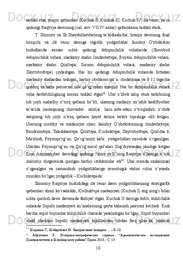 tashkil etsa, yuqori qatlamlari (Kuchuk II, Kuchuk III, Kuchuk IV) ilk temir, ya’ni
qadimgi Baqtriya davrining (mil. avv. VII-IV asrlar) qatlamlarini tashkil etadi .  
T.   Shirinov   va   Sh.Shaydullaevlarning   ta’kidlashicha,   bronza   davrining   final
bosqichi   va   ilk   temir   davriga   tegishli   yodgorliklar   Janubiy   O‘zbekiston
hududlarida   asosan   uchta   qadimgi   dehqonchilik   vohalarida   (Sherobod
dehqonchilik vohasi, markaziy shahri Jondavlattepa; Boysun dehqonchilik vohasi,
markaziy   shahri   Qiziltepa;   Surxon   dehqonchilik   vohasi,   markaziy   shahri
Xayitobodtepa)   joylashgan.   Har   bir   qadimgi   dehqonchilik   vohasida   bittadan
markaziy   shahardan   tashqari,   harbiy   istehkom-qal’a,   ibodatxona   va   8-12   tagacha
qishloq   va   katta   patriarxal   oila   qo‘rg‘onlari   mavjud.   Har   bir   dehqonchilik   vohasi
voha   davlatchiligining   asosini   tashkil   etgan 11
.   Ular   o‘zbek   xalqi   etnik   tarkibining
tub   joyli   mahalliy   o‘troq   qatlami   bo‘lib,   ularning   madaniy   xo‘jalik   kashfiyotlari
ta’sirida   mintaqaning   chorvador     aholisi     ham   asta-sekin   o‘troqlashib,   o‘zbek
xalqining   tub   joyli   o‘troq   qatlami   hayot   tarzini   tarkib   topishiga   olib   kelgan.
Ularning   moddiy   va   madaniyat   izlari   Janubiy   O‘zbekistonning   Jondavlattepa,
Bandixontepa,   Talashkantepa,   Qiziltepa,   Kuchuktepa,   Xayitobodtepa,   Qizilcha   6,
Mirshodi,   Poyonqo‘rg‘on,   Qo‘rg‘onzol   kabi     yodgorliklari   misolida   o‘rganilgan.
Ulardan   Poyonqo‘rg‘on   va   Qo‘rg‘onzol   qal’alari   Sug‘diyonadan   janubga   ketgan
Eron   Axomaniylari   davridagi   qadimgi   “shox   yo‘li”ning   Baqtriya   o‘lkasiga   o‘tish
shimoliy   chegarasida   qurilgan   harbiy   istehkomlar   edi 12
.   Ular   orasida   mukammal
o‘rganilgan   va   zamondosh   yodgorliklariga   xronologik   etalon   rolini   o‘ynashi
mumkin bo‘lgan yodgorlik – Kuchuktepadir.
Shimoliy   Baqtriya   hududidagi   ilk   temir   davri   yodgorliklarining   stratigrafik
qatlamlari shuni ko‘rsatadiki, Kuchuktepa madaniyati (Kuchuk I) eng uzog‘i bilan
uchta qurilish davri davomida faoliyat etgan. Kuchuk II davriga kelib, kulolchilik
sohasida Sopolli madaniyati an’analarining qayta tiklanish jarayoni kechadi. Endi
barcha sopol buyumlar kulolchilik charxida yasaladigan bo‘lgan. Sopol buyumlari
shakl   jihatidan   Sopolli   madaniyati   sopollaridan   tubdan   farq   qilsa-da,   yasalish
11
 Ширинов Т., Шайдуллаев Ш. Бақтрия минг шаҳарли .... – Б. 10.
12
  Абдуллаев   К.   Историко-географическая   справка.   “Археологическое   исследование
Джандавлаттепа и Шерабадского района” Прага-2013, - С. 14.
10 