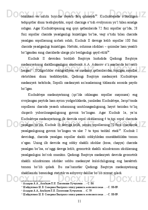 texnikasi   va   uslubi   buyicha   deyarli   farq   qilmaydi 13
.   Kuchuktepada   o‘tkazilgan
tadqiqotlar shuni tasdiqlaydiki, sopol charxiga o‘tish evolyusion yo‘l bilan amalga
oshgan.   Agar   Kuchuktepaning   eng   quyi   qatlamlarida   72   foiz   sopollar   qo‘lda,   28
foiz   sopollar   charxda   yasalganligi   kuzatilgan   bo‘lsa,   vaqt   o‘tishi   bilan   charxda
yasalgan   sopollarning   nisbati   oshib,   Kuchuk   II   davriga   kelib   sopollar   100   foiz
charxda yasalganligi kuzatilgan. Hattoki, oshxona idishlari – qozonlar ham yasalib
bo‘lgandan sung charxlarda ularga jilo berilganligi qayd etildi 14
.
Kuchuk   II   davridan   boshlab   Baqtriya   hududida   Qadimgi   Baqtriya
madaniyatining shakllanganligini akademik A.A. Askarov o‘z asarlarida ko‘rsatib
bergan 15
.   YOdgorliklar   stratigrafiyasi   va   madaniy   qatlamlaridan   topilgan   sopollar
statistikasi   shuni   tasdiklaydiki,   Qadimgi   Baqtriya   madaniyati   Kuchuktepa
madaniyati   tarkibida,   Sopolli   madaniyati   an’analarining   tiklanishi   asosida   paydo
bo‘lgan.
Kuchuktepa   madaniyatining   (qo‘lda   ishlangan   sopollar   majmuasi)   eng
rivojlangan paytida ham ayrim yodgorliklarda, jumladan Kuchuktepa, Jarqo‘tonda
sopollarni   charxda   yasash   udumining   unutilmaganligining,   hayot   tarzidan   to‘liq
chiqarib   yuborilmaganligining   guvoxi   bo‘lingan.   Agar   Kuchuk   1a,   ya’ni
Kuchuktepa madaniyatining ilk davrida sopol idishlarning 4 ta tipi sopol charxida
yasalgan bo‘lsa, Kuchuk 1 b   davriga kelib, umum sopollarning 70 foizi charxlarda
yasalganligining   guvoxi   bo‘lingan   va   ular   7   ta   tipni   tashkil   etadi 16
.   Kuchuk   I
davridagi,   charxda   yasalgan   sopollar   shakli   oddiylikdan   murakkablikka   tomon
o‘sgan.   Uning   ilk   davrida   eng   oddiy   shaklli   idishlar   (kosa,   chapya)   charxda
yasalgan bo‘lsa, so‘nggi davrga kelib, geometrik shaklli  silindrsimon idishlarning
yasalganligini   ko‘rish   mumkin.   Qadimgi   Baqtriya   madaniyati   davrida   geometrik
shaklli   silindrsimon   idishlar   ushbu   madaniyat   kulolchiligining   eng   harakterli
tomoni   bo‘lib   qoladi.   Bu   ma’lumotlar   Qadimgi   Baqtriya   madaniyatining
shakllanishi borasidagi statistik va ashyoviy dalillar bo‘lib xizmat qiladi.
13
  Аскаров А.А., Альбаум Л.И. Поселение Кучуктепа ... - С. 86.
14
 Шайдуллаев Ш.Б. Северная Бактрия в эпоху раннега железнего века ... - С. 88-89.
15
 Аскаров А.А, Альбаум Л.И. Поселение Кучуктепа ... -С.79.
16
 Шайдуллаев Ш.Б. Северная Бактрия в эпоху раннега железнего века ... - С. 88-89.
11