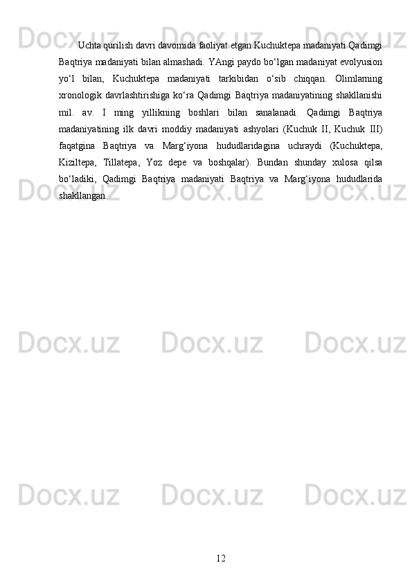 Uchta qurilish davri davomida faoliyat etgan Kuchuktepa madaniyati Qadimgi
Baqtriya madaniyati bilan almashadi. YAngi paydo bo‘lgan madaniyat evolyusion
yo‘l   bilan,   Kuchuktepa   madaniyati   tarkibidan   o‘sib   chiqqan.   Olimlarning
xronologik   davrlashtirishiga   ko‘ra   Qadimgi   Baqtriya   madaniyatining   shakllanishi
mil.   av.   I   ming   yillikning   boshlari   bilan   sanalanadi.   Qadimgi   Baqtriya
madaniyatining   ilk   davri   moddiy   madaniyati   ashyolari   (Kuchuk   II,   Kuchuk   III)
faqatgina   Baqtriya   va   Marg‘iyona   hududlaridagina   uchraydi   (Kuchuktepa,
Kiziltepa,   Tillatepa,   Yoz   depe   va   boshqalar).   Bundan   shunday   xulosa   qilsa
bo‘ladiki,   Qadimgi   Baqtriya   madaniyati   Baqtriya   va   Marg‘iyona   hududlarida
shakllangan.
12 