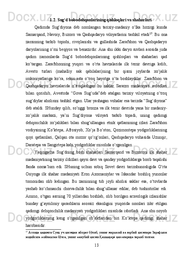 1. 2 . Sug‘d bobodehqonlarining qishloqlari va shaharlari
Qadimda   Sug‘diyona   deb   nomlangan   tarixiy-madaniy   o‘lka   hozirgi   kunda
Samarqand,   Navoiy,   Buxoro   va   Qashqadaryo   viloyatlarini   tashkil   etadi 17
.   Bu   ona
zaminning   tarkib   topishi,   rivojlanishi   va   gullashida   Zarafshon   va   Qashqadaryo
daryolarining o‘rni beqiyos va benazirdir. Ana shu ikki daryo suvlari asosida juda
qadim   zamonlarda   Sug‘d   bobodehqonlarining   qishloqlari   va   shaharlari   qad
ko‘targan.   Zarafshonning   yuqori   va   o‘rta   havzalarida   ilk   temir   davriga   kelib,
Avesto   turlari   (mahalliy   sak   qabilalari)ning   bir   qismi   joylarda   xo‘jalik
imkoniyatlariga   ko‘ra,   sekin-asta   o‘troq   hayotga   o‘ta   boshlaydilar.   Zarafshon   va
Qashqadaryo   havzalarida   o‘troqlashgan   bu   saklar   Sarazm   madaniyati   avlodlari
bilan   qorishib,   Avestoda   “Gova   Sug‘uda”deb   atalgan   tarixiy   viloyatning   o‘troq
sug‘diylar aholisini tashkil etgan. Ular yashagan vohalar esa tarixda “Sug‘diyona”
deb ataldi. SHunday qilib, so‘nggi bronza va ilk temir davrida yana bir madaniy-
xo‘jalik   markazi,   ya’ni   Sug‘diyona   viloyati   tarkib   topadi,   uning   qadimgi
dehqonchilik   xo‘jaliklari   bilan   shug‘ullangan   etnik   qatlamining   izlari   Zarafshon
vodiysining   Ko‘ktepa,   Afrosiyob,   Xo‘ja   Bo‘ston,   Qozimontepa   yodgorliklarining
quyi   qatlamlari,   Qalqan   ota   mozor   qo‘rg‘onlari,   Qashqadaryo   vohasida   Uzunqir,
Daratepa va Sangirtepa kabi yodgorliklar misolida o‘rganilgan. 
Yaqingacha   Sug‘dning   bosh   shaharlari   Samarqand   va   Buxoroni   ilk   shahar
madaniyatining tarixiy ildizlari qaysi davr va qanday yodgorliklarga borib taqalishi
fanda   noma’lum   edi.   SHuning   uchun   sobiq   Sovet   davri   tarixshunosligida   O‘rta
Osiyoga   ilk   shahar   madaniyati   Eron   Axomaniylar   va   Iskandar   boshliq   yunonlar
tomonidan   olib   kelingan.   Bu   zaminning   tub   joyli   aholisi   saklar   esa,   o‘tovlarda
yashab   ko‘chmanchi   chorvachilik   bilan   shug‘ullanar   edilar,   deb   tushintirilar   edi.
Ammo,   o‘tgan   asrning   70   yillaridan   boshlab,   olib   borilgan   arxeologik   izlanishlar
bunday   g‘ayriilmiy   qarashlarni   asossiz   ekanligini   yuqorida   nomlari   zikr   etilgan
qadimgi dehqonchilik madaniyati yodgorliklari misolida isbotladi. Ana shu noyob
yodgorliklarning   keng   o‘rganilgan   ob’ektlaridan   biri   Ko‘ktepa   qadimgi   shahar
harobasidir.
17
  Аслида қадимги Суғд уч қисмдан иборат бўлиб, унинг марказий ва ғарбий қисмлари Зарафшон
водийсига жойлашган бўлса, унинг жанубий қисми Қашқадарё ҳавзаларида таркиб топган.
13
