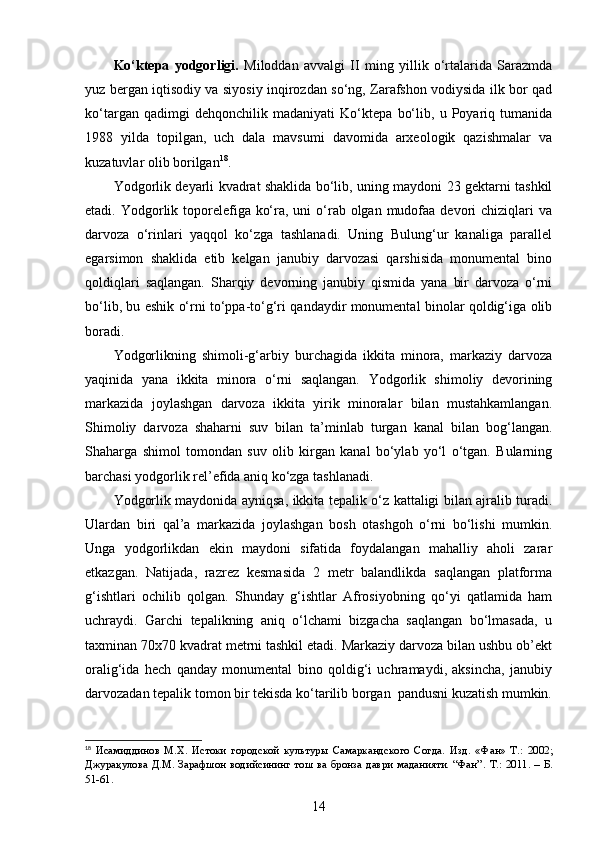 Ko‘ktepa   yodgorligi.   Miloddan   avvalgi   II   ming   yillik   o‘rtalarida   Sarazmda
yuz bergan iqtisodiy va siyosiy inqirozdan so‘ng, Zarafshon vodiysida ilk bor qad
ko‘targan   qadimgi   dehqonchilik   madaniyati   Ko‘ktepa   bo‘lib,   u   Poyariq   tumanida
1988   yilda   topilgan,   uch   dala   mavsumi   davomida   arxeologik   qazishmalar   va
kuzatuvlar olib borilgan 18
.
Y o dgorlik deyarli kvadrat shaklida bo‘lib, uning maydoni 23 gektarni tashkil
etadi. Yodgorlik toporelefiga ko‘ra, uni  o‘rab olgan  mudofaa devori  chiziqlari  va
darvoza   o‘rinlari   yaqqol   ko‘zga   tashlanadi.   Uning   Bulung‘ur   kanaliga   parallel
egarsimon   shaklida   etib   kelgan   janubiy   darvozasi   qarshisida   monumental   bino
qoldiqlari   saqlangan.   Sharqiy   devorning   janubiy   qismida   yana   bir   darvoza   o‘rni
bo‘lib, bu eshik o‘rni to‘ppa-to‘g‘ri qandaydir monumental binolar qoldig‘iga olib
boradi. 
Yodgorlikning   shimoli-g‘arbiy   burchagida   ikkita   minora,   markaziy   darvoza
yaqinida   yana   ikkita   minora   o‘rni   saqlangan.   Yodgorlik   shimoliy   devorining
markazida   joylashgan   darvoza   ikkita   yirik   minoralar   bilan   mustahkamlangan.
Shimoliy   da r voza   shaharni   suv   bilan   ta’minlab   turgan   kanal   bilan   bog‘langan.
Shaharga   shimol   tomondan   suv   olib   kirgan   kanal   bo‘ylab   yo‘l   o‘tgan.   Bularning
barchasi yodgorlik rel’efida aniq ko‘zga tashlanadi. 
Yodgorlik maydonida ayniqsa, ikkita tepalik o‘z kattaligi bilan ajralib turadi.
Ulardan   biri   qal’a   markazida   joylashgan   bosh   otashgoh   o‘rni   bo‘lishi   mumkin.
Unga   yodgorlikdan   ekin   maydoni   sifatida   foydalangan   mahalliy   aholi   zarar
etkazgan.   Natijada,   razrez   kesmasida   2   metr   balandlikda   saqlangan   platforma
g‘ishtlari   ochilib   qolgan.   Shunday   g‘ishtlar   Afrosiyobning   qo‘yi   qatlamida   ham
uchraydi.   Garchi   tepalikning   aniq   o‘lchami   bizgacha   saqlangan   bo‘lmasada,   u
taxminan 70x70 kvadrat metrni tashkil etadi. Markaziy darvoza bilan ushbu ob’ekt
oralig‘ida   hech   qanday   monumental   bino   qoldig‘i   uchramaydi,   aksincha,   janubiy
darvozadan tepalik tomon bir tekisda ko‘tarilib borgan  pandusni kuzatish mumkin.
18
  Исамиддинов   М.Х.   Истоки   городской   культуры   Самаркандского   Согда.   Изд.   «Фан»   Т.:   2002;
Джурақ улова Д.М. Зарафшон водийсининг тош ва бронза даври маданияти. “Фан” .   Т .:   2011. – Б.
51-61.
14