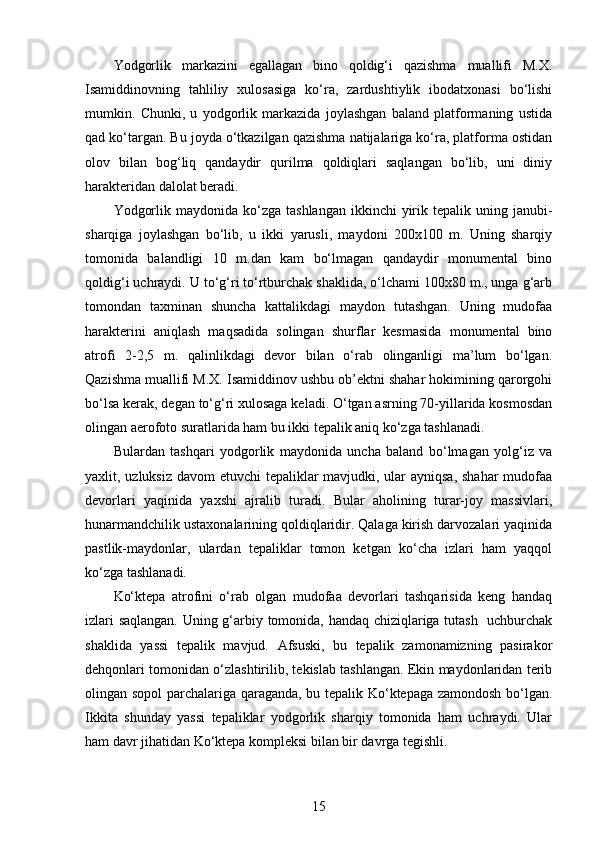 Yodgorlik   markazini   egallagan   bino   qoldig‘i   qazishma   muallifi   M.X.
Isamiddinovning   tahliliy   xulosasiga   ko‘ra,   zardushtiylik   ibodatxonasi   bo‘lishi
mumkin.   Chunki,   u   yodgorlik   markazida   joylashgan   baland   platformaning   ustida
qad ko‘targan. Bu joyda o‘tkazilgan qazishma natijalariga ko‘ra, platforma ostidan
olov   bilan   bog‘liq   qandaydir   qurilma   qoldiqlari   saqlangan   bo‘lib,   uni   diniy
harakteridan dalolat beradi. 
Yodgorlik  maydonida ko‘zga  tashlangan  ikkinchi   yirik  tepalik uning  janubi-
sharqiga   joylashgan   bo‘lib,   u   ikki   yarusli,   maydoni   200x100   m.   Uning   sharqiy
tomonida   balandligi   10   m.dan   kam   bo‘lmagan   qandaydir   monumental   bino
qoldig‘i uchraydi. U to‘g‘ri to‘rtburchak shaklida, o‘lchami 100x80 m., unga g‘arb
tomondan   taxminan   shuncha   kattalikdagi   maydon   tutashgan.   Uning   mudofaa
harakterini   aniqlash   maqsadida   solingan   shurflar   kesmasida   monumental   bino
atrofi   2-2,5   m.   qalinlikdagi   devor   bilan   o‘rab   olinganligi   ma’lum   bo‘lgan.
Qazishma muallifi M.X. Isamiddinov ushbu ob’ektni shahar hokimining qarorgohi
bo‘lsa kerak, degan to‘g‘ri xulosaga keladi. O‘tgan asrning 70-yillarida kosmosdan
olingan aerofoto suratlarida ham bu ikki tepalik aniq ko‘zga tashlanadi. 
Bulardan   tashqari   yodgorlik   maydonida   uncha   baland   bo‘lmagan   yolg‘iz   va
yaxlit, uzluksiz davom  etuvchi  tepaliklar  mavjudki, ular ayniqsa, shahar  mudofaa
devorlari   yaqinida   yaxshi   ajralib   turadi.   Bular   aholining   turar-joy   massivlari,
hunarmandchilik ustaxonalarining qoldiqlaridir. Qalaga kirish darvozalari yaqinida
pastlik-maydonlar,   ulardan   tepaliklar   tomon   ketgan   ko‘cha   izlari   ham   yaqqol
ko‘zga tashlanadi.
Ko‘ktepa   atrofini   o‘rab   olgan   mudofaa   devorlari   tashqarisida   keng   handaq
izlari saqlangan. Uning g‘arbiy tomonida, handaq chiziqlariga tutash   uchburchak
shaklida   yassi   tepalik   mavjud.   Afsuski,   bu   tepalik   zamonamizning   pasirakor
dehqonlari tomonidan o‘zlashtirilib, tekislab tashlangan. Ekin maydonlaridan terib
olingan sopol parchalariga qaraganda, bu tepalik Ko‘ktepaga zamondosh bo‘lgan.
Ikkita   shunday   yassi   tepaliklar   yodgorlik   sharqiy   tomonida   ham   uchraydi.   Ular
ham davr jihatidan Ko‘ktepa kompleksi bilan bir davrga tegishli. 
15 