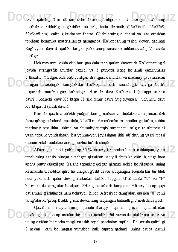 devor   qalinligi   2   m.   60   sm,   uchinchisini   qalinligi   3   m.   dan   kengroq.   Ularning
qurilishida   ishlatilgan   g‘ishtlar   bir   xil,   katta   formatli   (45x25x10,   45x27x9,
50x34x9   sm),   qalin   g‘ishtlar dan   iborat .   G‘ishtlarning   o‘lchami   va   ular   orasidan
topilgan   keramika   materiallariga   qaraganda,   Ko‘ktepaning   tashqi   devori   qadimgi
Sug‘diyona davrida qad ko‘targan, ya’ni uning sanasi  miloddan avvalgi VII asrda
qurilgan. 
Uch mavsum ichida olib borilgan dala tadqiqotlari davomida Ko‘ktepaning 5
joyida   stratigrafik   shurflar   qazildi   va   6   punktda   keng   ko‘lamli   qazishmalar
o‘tkazildi. YOdgorlikda olib borilgan stratigrafik shurflar va madaniy qatlamlardan
olingan   arxeologik   komplekslar   Ko‘ktepani   uch   xronologik   davrga   bo‘lib
o‘rganish   mumkinligini   ko‘rsatgan.   Birinchi   davr   Ko‘ktepa   I   (so‘nggi   bronza
davri),   ikkinchi   davr   Ko‘ktepa   II   (ilk   temir   davri   Sug‘diyonasi),   uchinchi   davr
Ko‘ktepa III (antik davri). 
Birinchi qazilma ob’ekti yodgorlikning markazida, ibodatxona majmuasi deb
faraz qilingan baland tepalikda, 70x70 m. Aeros’emka materiallariga ko‘ra, ushbu
markaziy   tepalikka     shimol   va   shimoliy-sharqiy   tomondan     to‘g‘ri   to‘rtburchakli
yassi   tepalik   yondashgan.   Bu   yonma-yon   joylashgan   ikki   ob’ektning   yassi   tepasi
monumental ibodatxonaning  hovlisi bo‘lib chiqdi. 
Afsuski,   baland   tepalikning   80   %   sharqiy   tomondan   buzib   tashlangan,   yassi
tepalikning asosiy binoga tutashgan qismidan har yili chim ko‘chirilib, unga ham
ancha   putur   etkazilgan.   Baland   tepaning   qolgan   qismini   ochib  ko‘rilganda,   uning
kesmasida blok-blok qilib tik urilgan g‘isht devor aniqlangan. Rejada har bir blok
ikki   yoki   uch   qator   dev   g‘ishtlardan   tashkil   topgan.   G‘ishtlarda   “0”   va   “F”
ko‘rinishida   tamg‘alar   bosilgan.   SHunga   o‘xshash   tamg‘alar   Afrosiyobning   quyi
qatlamlari g‘ishtlarida ham uchraydi. Biroq, Afrosiyob tamg‘alari orasida “8” sonli
tamg‘alar ko‘proq. Blokli g‘isht devorining saqlangan balandligi 2 metrdan ziyod.
Qazishma   maydonining   janubi-sharqiy   qismi   g‘isht   qatlamlardan
tozalanganda,   uning   ostidan   bino   poli   ochildi.   Pol   yuzasida   platforma   asosi   va
uning ostidan bir necha rangli naqshli sopol parchalari topildi.  Pol ostida qalinligi
2   m.dan     kam   bo‘lmagan   yumshoq   kulli   tuproq   qatlami,   uning   ostida   kuchli
17 