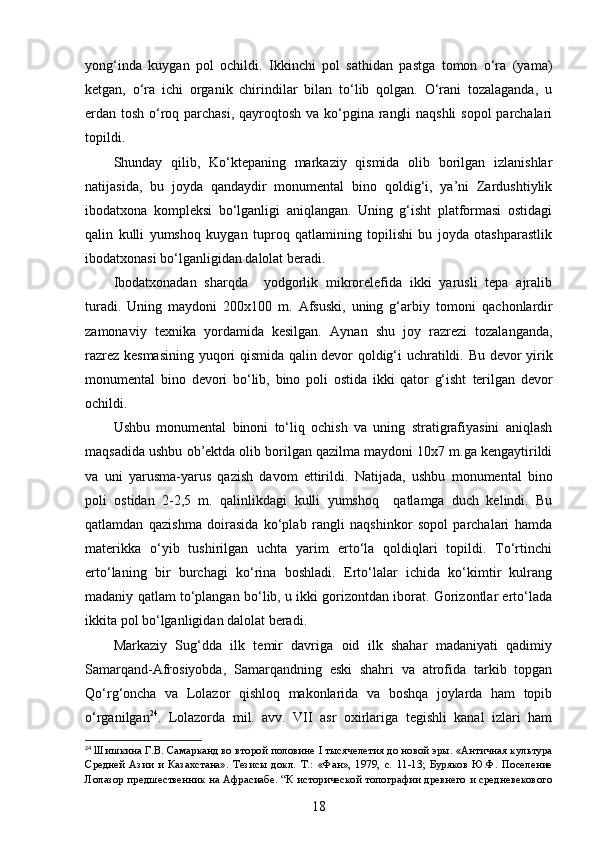 yong‘inda   kuygan   pol   ochildi.   Ikkinchi   pol   sathidan   pastga   tomon   o‘ra   (yama)
ketgan,   o‘ra   ichi   organik   chirindilar   bilan   to‘lib   qolgan.   O‘rani   tozalaganda,   u
erdan tosh o‘roq parchasi, qayroqtosh va ko‘pgina rangli  naqshli  sopol  parchalari
topildi. 
Shunday   qilib,   Ko‘ktepaning   markaziy   qismida   olib   borilgan   izlanishlar
natijasida,   bu   joyda   qandaydir   monumental   bino   qoldig‘i,   ya’ni   Zardushtiylik
ibodatxona   kompleksi   bo‘lganligi   aniqlangan.   Uning   g‘isht   platformasi   ostidagi
qalin   kulli   yumshoq   kuygan   tuproq   qatlamining   topilishi   bu   joyda   otashparastlik
ibodatxonasi bo‘lganligidan dalolat beradi.  
Ibodatxonadan   sharqda     yodgorlik   mikrorelefida   ikki   yarusli   tepa   ajralib
turadi.   U ning   maydoni   200x100   m.   Afsuski,   uning   g‘arbiy   tomoni   qachonlardir
zamonaviy   texnika   yordamida   kesilgan.   Aynan   shu   joy   razrezi   tozalanganda,
razrez kesmasining yuqori qismida qalin devor qoldig‘i uchratildi.   Bu devor yirik
monumental   bino   devori   bo‘lib,   bino   poli   ostida   ikki   qator   g‘isht   terilgan   devor
ochildi.          
Ushbu   monumental   binoni   to‘liq   ochish   va   uning   stratigrafiyasini   aniqlash
maqsadida ushbu ob’ektda olib borilgan qazilma maydoni 10x7 m.ga kengaytirildi
va   uni   yarusma-yarus   qazish   davom   ettirildi.   Natijada ,   u shbu   monumental   bino
poli   ostidan   2 -2,5   m .   qalinlikdagi   kulli   yumshoq     qatlamga   duch   kelindi.   Bu
qatlamdan   qazishma   doirasida   ko‘plab   rangli   naqshinkor   sopol   parchalari   hamda
materikka   o‘yib   tushirilgan   uchta   yarim   erto‘la   qoldiqlari   topildi.   To‘rtinchi
erto‘laning   bir   burchagi   ko‘rina   boshladi.   Erto‘lalar   ichida   ko‘kimtir   kulrang
madaniy qatlam to‘plangan bo‘lib, u ikki gorizontdan iborat. Gorizontlar erto‘lada
ikkita pol bo‘lganligidan dalolat beradi. 
Markaziy   Sug‘dda   ilk   temir   davriga   oid   ilk   shahar   madaniyati   qadimiy
Samarqand-Afrosiyobda,   Samarqandning   eski   shahri   va   atrofida   tarkib   topgan
Qo‘rg‘oncha   va   Lolazor   qishloq   makonlarida   va   boshqa   joylarda   ham   topib
o‘rganilgan 24
.   Lolazorda   mil.   avv.   VII   asr   oxirlariga   tegishli   kanal   izlari   ham
24
  Шишкина Г.В. Самарканд во второй половине  I  тысячелетия до новой эры. «Античная культура
Средней   Азии   и   Казахстана».   Тезисы   докл.   Т.:   «Фан» ,   1979,   с.   11-13;   Буряков   Ю.Ф.   Поселение
Лолазор предше ственник на Афрасиабе.   “К исторической топографии древнего и средневекового
18 