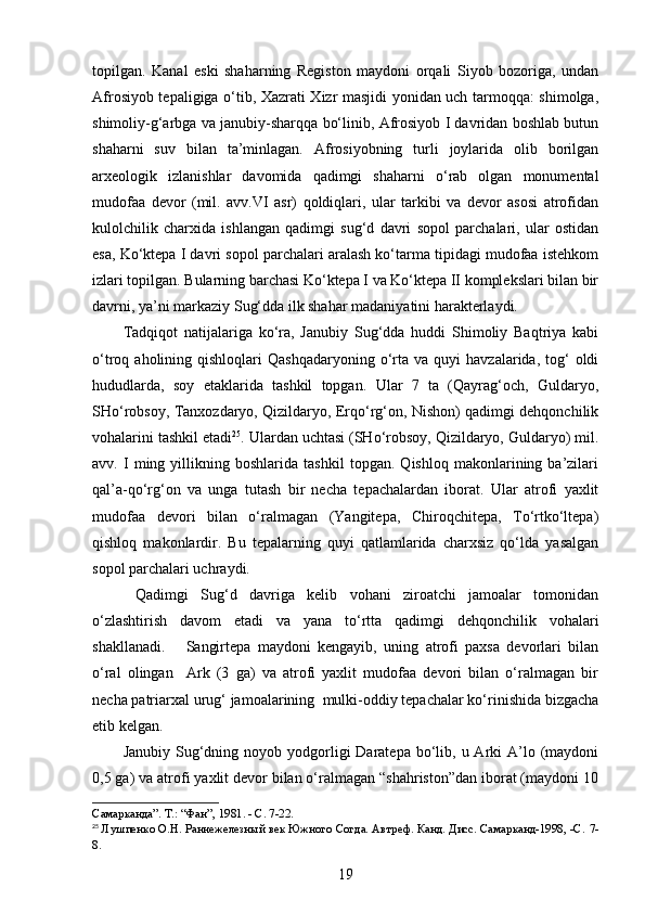 topilgan.   Kanal   eski   shaharning   Registon   maydoni   orqali   Siyob   bozoriga,   undan
Afrosiyob tepaligiga o‘tib, Xazrati Xizr masjidi yonidan uch tarmoqqa: shimolga,
shimoliy-g‘arbga va janubiy-sharqqa bo‘linib, Afrosiyob I davridan boshlab butun
shaharni   suv   bilan   ta’minlagan.   Afrosiyobning   turli   joylarida   olib   borilgan
arxeologik   izlanishlar   davomida   qadimgi   shaharni   o‘rab   olgan   monumental
mudofaa   devor   (mil.   avv.VI   asr)   qoldiqlari,   ular   tarkibi   va   devor   asosi   atrofidan
kulolchilik   charxida   ishlangan   qadimgi   sug‘d   davri   sopol   parchalari,   ular   ostidan
esa, Ko‘ktepa I davri sopol parchalari aralash ko‘tarma tipidagi mudofaa istehkom
izlari topilgan. Bularning barchasi Ko‘ktepa I va Ko‘ktepa II komplekslari bilan bir
davrni, ya’ni markaziy Sug‘dda ilk shahar madaniyatini harakterlaydi.
Tadqiqot   natijalariga   ko‘ra,   Janubiy   Sug‘dda   huddi   Shimoliy   Baqtriya   kabi
o‘troq  aholining  qishloqlari   Qashqadaryoning  o‘rta   va  quyi   havzalarida,  tog‘  oldi
hududlarda,   soy   etaklarida   tashkil   topgan.   Ular   7   ta   (Qayrag‘och,   Guldaryo,
SHo‘robsoy, Tanxozdaryo, Qizildaryo, Erqo‘rg‘on, Nishon) qadimgi dehqonchilik
vohalarini tashkil etadi 25
. Ulardan uchtasi (SHo‘robsoy, Qizildaryo, Guldaryo) mil.
avv.   I   ming   yillikning   boshlarida   tashkil   topgan.   Qishloq   makonlarining   ba’zilari
qal’a-qo‘rg‘on   va   unga   tutash   bir   necha   tepachalardan   iborat.   Ular   atrofi   yaxlit
mudofaa   devori   bilan   o‘ralmagan   (Yangitepa,   Chiroqchitepa,   To‘rtko‘ltepa)
qishloq   makonlardir.   Bu   tepalarning   quyi   qatlamlarida   charxsiz   qo‘lda   yasalgan
sopol parchalari uchraydi.
  Qadimgi   Sug‘d   davriga   kelib   vohani   ziroatchi   jamoalar   tomonidan
o‘zlashtirish   davom   etadi   va   yana   to‘rtta   qadimgi   dehqonchilik   vohalari
shakllanadi.       Sangirtepa   maydoni   kengayib,   uning   atrofi   paxsa   devorlari   bilan
o‘ral   olingan     Ark   (3   ga)   va   atrofi   yaxlit   mudofaa   devori   bilan   o‘ralmagan   bir
necha patriarxal urug‘ jamoalarining  mulki-oddiy tepachalar ko‘rinishida bizgacha
etib kelgan.  
Janubiy  Sug‘dning  noyob yodgorligi  Daratepa  bo‘lib,  u Arki  A’lo (maydoni
0,5 ga) va atrofi yaxlit devor bilan o‘ralmagan “shahriston”dan iborat (maydoni 10
Самарканда”. Т .:  “Фан”, 1981. - С. 7-22.
25
  Лушпенко О.Н. Раннежелезный век Южного Согда. Автреф. Канд. Дисс. Самарканд-1998, -С.  7-
8.
19