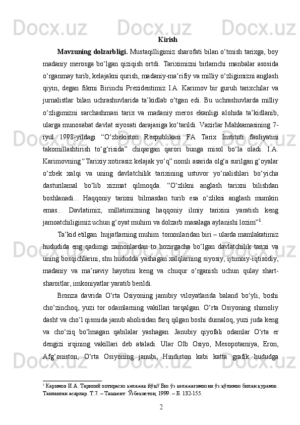 Kirish
Mavzuning dolzarbligi.   Mustaqilligimiz sharofati bilan o‘tmish tarixga, boy
madaniy   merosga   bo‘lgan   qiziqish   ortdi.   Tariximizni   birlamchi   manbalar   asosida
o‘rganmay turib, kelajakni qurish, madaniy-ma’rifiy va milliy o‘zligimizni anglash
qiyin,   degan   fikrni   Birinchi   Prezidentimiz   I.A.   Karimov   bir   guruh   tarixchilar   va
jurnalistlar   bilan   uchrashuvlarida   ta’kidlab   o‘tgan   edi.   Bu   uchrashuvlarda   milliy
o‘zligimizni   sarchashmasi   tarix   va   madaniy   meros   ekanligi   alohida   ta’kidlanib,
ularga munosabat davlat siyosati darajasiga ko‘tarildi. Vazirlar Mahkamasining 7 -
iyul   1998 - yildagi   “O‘zbekiston   Respublikasi   FA   Tarix   Instituti   faoliyatini
takomillashtirish   to‘g‘risida”   chiqargan   qarori   bunga   misol   bo‘la   oladi.   I.A.
Karimovning “Tarixiy xotirasiz kelajak yo‘q” nomli asarida olg‘a surilgan g‘oyalar
o‘zbek   xalqi   va   uning   davlatchilik   tarixining   ustuvor   yo‘nalishlari   bo‘yicha
dasturilamal   bo‘lib   xizmat   qilmoqda.   “O‘zlikni   anglash   tarixni   bilishdan
boshlanadi...   Haqqoniy   tarixni   bilmasdan   turib   esa   o‘zlikni   anglash   mumkin
emas...   Davlatimiz,   millatimizning   haqqoniy   ilmiy   tarixini   yaratish   keng
jamoatchiligimiz uchun g‘oyat muhim va dolzarb masalaga aylanishi lozim” 1
.
Ta’kid etilgan  hujjatlarning muhim  tomonlaridan biri – ularda mamlakatimiz
hududida   eng   qadimgi   zamonlardan   to   hozirgacha   bo‘lgan   davlatchilik   tarixi   va
uning bosqichlarini, shu hududda yashagan xalqlarning siyosiy, ijtimoiy-iqtisodiy,
madaniy   va   ma’naviy   hayotini   keng   va   chuqur   o‘rganish   uchun   qulay   shart-
sharoitlar, imkoniyatlar yaratib berildi. 
Bronza   davrida   O‘rta   Osiyoning   janubiy   viloyatlarida   baland   bo‘yli,   boshi
cho‘zinchoq,   yuzi   tor   odamlarning   vakillari   tarqalgan.   O‘rta   Osiyoning   shimoliy
dasht va cho‘l qismida janub aholisidan farq qilgan boshi dumaloq, yuzi juda keng
va   cho‘ziq   bo‘lmagan   qabilalar   yashagan.   Janubiy   qiyofali   odamlar   O‘rta   er
dengizi   irqining   vakillari   deb   ataladi.   Ular   Olb   Osiyo,   Mesopotamiya,   Eron,
Afg‘oniston,   O‘rta   Osiyoning   janubi,   Hindiston   kabi   katta   grafik   hududga
1
 Каримов И.А. Тарихий   хотирасиз   келажак йўқ// Биз ўз   келажагимизни ўз қўлимиз билан қурамиз.
Танланган асарлар. Т.7. – Ташкент: Ўзбекистон, 1999. – Б. 132-155.
2 