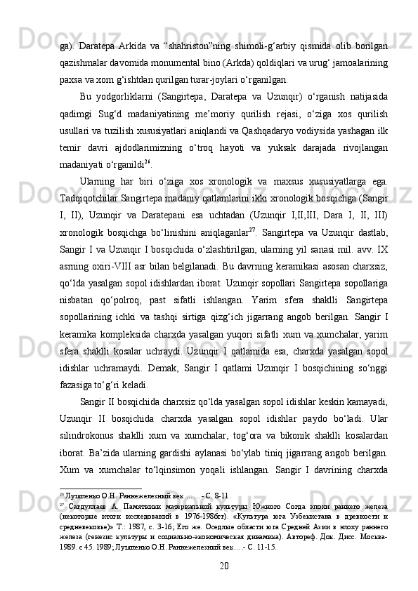 ga).   Daratepa   Arkida   va   “shahriston”ning   shimoli-g‘arbiy   qismida   olib   borilgan
qazishmalar davomida monumental bino (Arkda) qoldiqlari va urug‘ jamoalarining
paxsa va xom g‘ishtdan qurilgan turar-joylari o‘rganilgan. 
Bu   yodgorliklarni   (Sangirtepa,   Daratepa   va   Uzunqir)   o‘rganish   natijasida
qadimgi   Sug‘d   madaniyatining   me’moriy   qurilish   rejasi,   o‘ziga   xos   qurilish
usullari va tuzilish xususiyatlari aniqlandi va Qashqadaryo vodiysida yashagan ilk
temir   davri   ajdodlarimizning   o‘troq   hayoti   va   yuksak   darajada   rivojlangan
madaniyati o‘rganildi 26
.
Ularning   har   biri   o‘ziga   xos   xronologik   va   maxsus   xususiyatlarga   ega.
Tadqiqotchilar Sangirtepa madaniy qatlamlarini ikki xronologik bosqichga (Sangir
I,   II),   Uzunqir   va   Daratepani   esa   uchtadan   (Uzunqir   I,II,III,   Dara   I,   II,   III)
xronologik   bosqichga   bo‘linishini   aniqlaganlar 27
.   Sangirtepa   va   Uzunqir   dastlab,
Sangir   I   va   Uzunqir   I   bosqichida   o‘zlashtirilgan,   ularning   yil   sanasi   mil.   avv.   IX
asrning   oxiri-VIII   asr   bilan   belgilanadi.   Bu   davrning   keramikasi   asosan   charxsiz,
qo‘lda yasalgan sopol idishlardan iborat. Uzunqir sopollari Sangirtepa sopollariga
nisbatan   qo‘polroq,   past   sifatli   ishlangan.   Yarim   sfera   shaklli   Sangirtepa
sopollarining   ichki   va   tashqi   sirtiga   qizg‘ich   jigarrang   angob   berilgan.   Sangir   I
keramika   kompleksida   charxda   yasalgan   yuqori   sifatli   xum   va   xumchalar,   yarim
sfera   shaklli   kosalar   uchraydi.   Uzunqir   I   qatlamida   esa,   charxda   yasalgan   sopol
idishlar   uchramaydi.   Demak,   Sangir   I   qatlami   Uzunqir   I   bosqichining   so‘nggi
fazasiga to‘g‘ri keladi. 
Sangir II bosqichida charxsiz qo‘lda yasalgan sopol idishlar keskin kamayadi,
Uzunqir   II   bosqichida   charxda   yasalgan   sopol   idishlar   paydo   bo‘ladi.   Ular
silindrokonus   shaklli   xum   va   xumchalar,   tog‘ora   va   bikonik   shaklli   kosalardan
iborat.   Ba’zida   ularning   gardishi   aylanasi   bo‘ylab   tiniq   jigarrang   angob   berilgan.
Xum   va   xumchalar   to‘lqinsimon   yoqali   ishlangan.   Sangir   I   davrining   charxda
26
  Лушпенко О.Н. Раннежелезный век  …… - С.  8-11.
27
  Сагдуллаев   А.   Памятники   материальной   культуры   Южного   Согда   эпохи   раннего   железа
(некоторые   итоги   исследований   в   1976-1986гг).   «Культура   юга   Узбекистана   в   древности   и
средневековье)»   Т .:   1987 ,   с.   3-16;   Его   же.   Оседлые   области   юга   Средней   Азии   в   эпоху   раннего
железа   (генезис   культуры   и   социально-экономическая   динамика).   Автореф.   Док.   Дисс.   Москва-
1989.  с  45 .  1989;  Лушпенко О.Н. Раннежелез ный век…. - С. 11-15.
20 