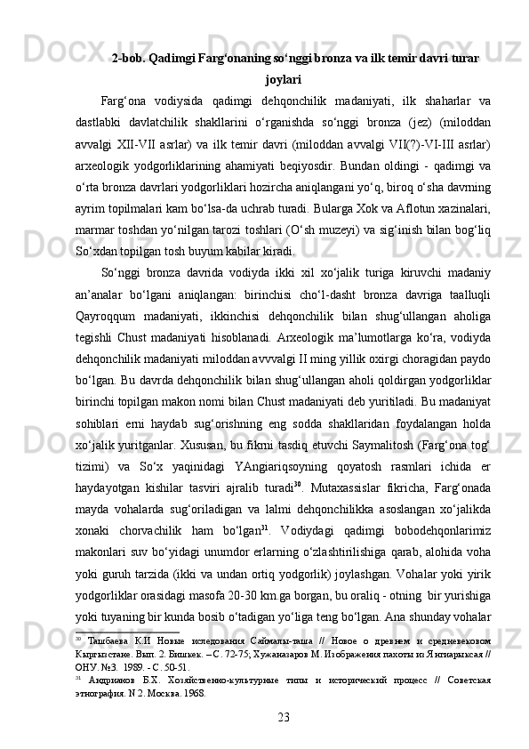 2-bob. Qadimgi Farg‘onaning so‘nggi bronza va ilk temir davri turar
joylari
Farg‘ona   vodiysida   qadimgi   dehqonchilik   madaniyati,   ilk   shaharlar   va
dastlabki   davlatchilik   shakllarini   o‘rganishda   so‘nggi   bronza   (jez)   (miloddan
avvalgi   XII-VII   asrlar)   va   ilk   temir   davri   (miloddan   avvalgi   VII(?)-VI-III   asrlar)
arxeologik   yodgorliklarining   ahamiyati   beqiyosdir.   Bundan   oldingi   -   qadimgi   va
o‘rta bronza davrlari yodgorliklari hozircha aniqlangani yo‘q, biroq o‘sha davrning
ayrim topilmalari kam bo‘lsa-da uchrab turadi. Bularga Xok va Aflotun xazinalari,
marmar toshdan yo‘nilgan tarozi toshlari (O‘sh muzeyi) va sig‘inish bilan bog‘liq
So‘xdan topilgan tosh buyum kabilar kiradi. 
So‘nggi   bronza   davrida   vodiyda   ikki   xil   xo‘jalik   turiga   kiruvchi   madaniy
an’analar   bo‘lgani   aniqlangan:   birinchisi   cho‘l-dasht   bronza   davriga   taalluqli
Qayroqqum   madaniyati,   ikkinchisi   dehqonchilik   bilan   shug‘ullangan   aholiga
tegishli   Chust   madaniyati   hisoblanadi.   Arxeologik   ma’lumotlarga   ko‘ra,   vodiyda
dehqonchilik madaniyati miloddan avvvalgi II ming yillik oxirgi choragidan paydo
bo‘lgan. Bu davrda dehqonchilik bilan shug‘ullangan aholi qoldirgan yodgorliklar
birinchi topilgan makon nomi bilan Chust madaniyati deb yuritiladi. Bu madaniyat
sohiblari   erni   haydab   sug‘orishning   eng   sodda   shakllaridan   foydalangan   holda
xo‘jalik yuritganlar. Xususan, bu fikrni tasdiq etuvchi Saymalitosh (Farg‘ona tog‘
tizimi)   va   So‘x   yaqinidagi   YAngiariqsoyning   qoyatosh   rasmlari   ichida   er
haydayotgan   kishilar   tasviri   ajralib   turadi 30
.   Mutaxassislar   fikricha,   Farg‘onada
mayda   vohalarda   sug‘oriladigan   va   lalmi   dehqonchilikka   asoslangan   xo‘jalikda
xonaki   chorvachilik   ham   bo‘lgan 31
.   Vodiydagi   qadimgi   bobodehqonlarimiz
makonlari   suv  bo‘yidagi  unumdor  erlarning  o‘zlashtirilishiga  qarab,  alohida  voha
yoki guruh tarzida (ikki va undan ortiq yodgorlik) joylashgan. Vohalar yoki yirik
yodgorliklar orasidagi masofa 20-30 km.ga borgan, bu oraliq - otning  bir yurishiga
yoki tuyaning bir kunda bosib o‘tadigan yo‘liga teng bo‘lgan. Ana shunday vohalar
30
  Ташбаева   К.И   Новые   иследования   Саймалы-таша   //   Новое   о   древнем   и   средневековом
Кыргызстане. Вып. 2. Бишкек. – С. 72-75; Хужаназаров М. Изображения пахоты из Янгиарыксая //
ОНУ. №3.  1989. - С. 50-51.
31
  Андрианов   Б.Х.   Хозяйственно-культурные   типы   и   исторический   процесс   //   Советская
этнография. N 2. Москва. 1968.
23