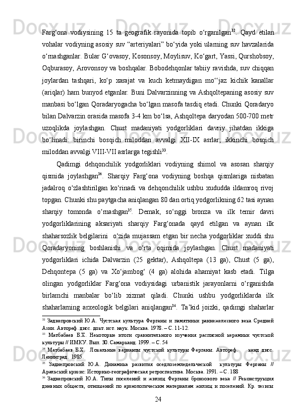 Farg‘ona   vodiysining   15   ta   geografik   rayonida   topib   o‘rganilgan 32
.   Qayd   etilan
vohalar vodiyning asosiy  suv “arteriyalari” bo‘yida yoki ularning suv havzalarida
o‘rnashganlar. Bular G‘ovasoy, Kosonsoy, Moylisuv, Ko‘gart, Yassi, Qurshobsoy,
Oqburasoy, Arovonsoy va boshqalar. Bobodehqonlar tabiiy ravishda, suv chiqqan
joylardan   tashqari,   ko‘p   xarajat   va   kuch   ketmaydigan   mo‘‘jaz   kichik   kanallar
(ariqlar)  ham  bunyod etganlar. Buni  Dalvarzinning va Ashqoltepaning asosiy  suv
manbasi bo‘lgan Qoradaryogacha bo‘lgan masofa tasdiq etadi. Chunki Qoradaryo
bilan Dalvarzin orasida masofa 3-4 km bo‘lsa, Ashqoltepa daryodan 500-700 metr
uzoqlikda   joylashgan.   Chust   madaniyati   yodgorliklari   davriy   jihatdan   ikkiga
bo‘linadi:   birinchi   bosqich   miloddan   avvalgi   XII-IX   asrlar;   ikkinchi   bosqich
miloddan avvalgi VIII-VII asrlarga tegishli 33
.
Qadimgi   dehqonchilik   yodgorliklari   vodiyning   shimol   va   asosan   sharqiy
qismida   joylashgan 34
.   Sharqiy   Farg‘ona   vodiyning   boshqa   qismlariga   nisbatan
jadalroq   o‘zlashtirilgan   ko‘rinadi   va   dehqonchilik   ushbu   xududda   ildamroq   rivoj
topgan. Chunki shu paytgacha aniqlangan 80 dan ortiq yodgorlikning 62 tasi aynan
sharqiy   tomonda   o‘rnashgan 35
.   Demak,   so‘nggi   bronza   va   ilk   temir   davri
yodgorliklarining   aksariyati   sharqiy   Farg‘onada   qayd   etilgan   va   aynan   ilk
shaharsozlik   belgilarini    o‘zida  mujassam  etgan  bir   necha  yodgorliklar  xuddi  shu
Qoradaryoning   boshlanishi   va   o‘rta   oqimida   joylashgan.   Chust   madaniyati
yodgorliklari   ichida   Dalvarzin   (25   gektar),   Ashqoltepa   (13   ga),   Chust   (5   ga),
Dehqontepa   (5   ga)   va   Xo‘jambog‘   (4   ga)   alohida   ahamiyat   kasb   etadi.   Tilga
olingan   yodgorliklar   Farg‘ona   vodiysidagi   urbanistik   jarayonlarni   o‘rganishda
birlamchi   manbalar   bo‘lib   xizmat   qiladi.   Chunki   ushbu   yodgorliklarda   ilk
shaharlarning   arxeologik   belgilari   aniqlangan 36
.   Ta’kid   joizki,   qadimgi   shaharlar
32
  Заднепровский   Ю.А.   Чустская   культура   Ферганы   и   памятники   раннежелезного   века   Средней
Азии. Автореф. дисс. докт. ист. наук. Москва. 1978.  –  С. 11-12 .
33
  Матбабаев   Б.Х.   Некоторые   итоги   сравнительного   изучения   расписной   керамики   чустской
культуры // ИМКУ. Вып. 30. Самарканд. 1999. – С. 54
34
  Матбабаев   Б.Х.     Локальные   варианты   чустской   культуры   Ферганы.   Автореф.         канд   дисс.
Ленинград.  1985.
35
  Заднепровский   Ю.А.   Динамика   развития   оседлоземледельческой     культуры   Ферганы   //
Аральский кризис: Историко-географическая ретроспектива. Москва. 1991. – С. 188
36
  Заднепровский   Ю.А.   Типы   поселений   и   жилищ   Ферганы   бронзового   века   //   Реконструкция
дневных   обществ,   отношений   по   археологическим   материалам   жилищ   и   поселений.   Кр.   тезисы
24