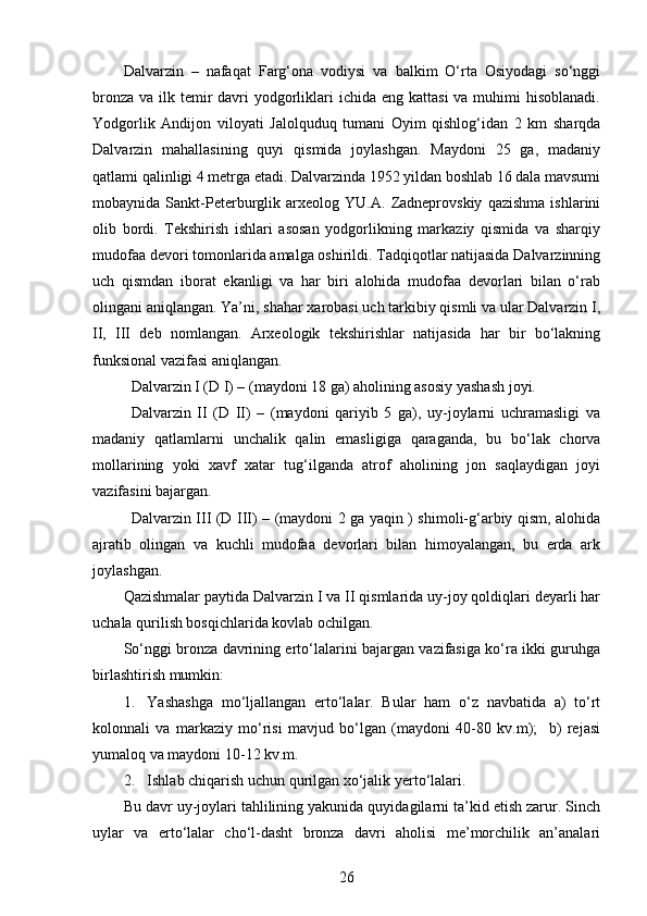 Dalvarzin   –   nafaqat   Farg‘ona   vodiysi   va   balkim   O‘rta   Osiyodagi   so‘nggi
bronza  va ilk temir  davri  yodgorliklari  ichida eng kattasi  va muhimi  hisoblanadi.
Yodgorlik   Andijon   viloyati   Jalolquduq   tumani   Oyim   qishlog‘idan   2   km   sharqda
Dalvarzin   mahallasining   quyi   qismida   joylashgan.   Maydoni   25   ga,   madaniy
qatlami qalinligi 4 metrga etadi. Dalvarzinda 1952 yildan boshlab 16 dala mavsumi
mobaynida   Sankt-Peterburglik   arxeolog   YU.A.   Zadneprovskiy   qazishma   ishlarini
olib   bordi.   Tekshirish   ishlari   asosan   yodgorlikning   markaziy   qismida   va   sharqiy
mudofaa devori tomonlarida amalga oshirildi. Tadqiqotlar natijasida Dalvarzinning
uch   qismdan   iborat   ekanligi   va   har   biri   alohida   mudofaa   devorlari   bilan   o‘rab
olingani aniqlangan. Ya’ni, shahar xarobasi uch tarkibiy qismli va ular Dalvarzin I,
II,   III   deb   nomlangan.   Arxeologik   tekshirishlar   natijasida   har   bir   bo‘lakning
funksional vazifasi aniqlangan. 
Dalvarzin I (D I) – (maydoni 18 ga) aholining asosiy yashash joyi.
Dalvarzin   II   (D   II)   –   (maydoni   qariyib   5   ga),   uy-joylarni   uchramasligi   va
madaniy   qatlamlarni   unchalik   qalin   emasligiga   qaraganda,   bu   bo‘lak   chorva
mollarining   yoki   xavf   xatar   tug‘ilganda   atrof   aholining   jon   saqlaydigan   joyi
vazifasini bajargan. 
Dalvarzin III (D III) – (maydoni 2 ga yaqin ) shimoli-g‘arbiy qism, alohida
ajratib   olingan   va   kuchli   mudofaa   devorlari   bilan   himoyalangan,   bu   erda   ark
joylashgan.
Qazishmalar paytida Dalvarzin I va II qismlarida uy-joy qoldiqlari deyarli har
uchala qurilish bosqichlarida kovlab ochilgan. 
So‘nggi bronza davrining erto‘lalarini bajargan vazifasiga ko‘ra ikki guruhga
birlashtirish mumkin: 
1. Yashashga   mo‘ljallangan   erto‘lalar.   Bular   ham   o‘z   navbatida   a)   to‘rt
kolonnali   va   markaziy   mo‘risi   mavjud   bo‘lgan   (maydoni   40-80   kv.m);     b)   rejasi
yumaloq va maydoni 10-12 kv.m.
2. Ishlab chiqarish uchun qurilgan xo‘jalik  y erto‘lalari. 
Bu davr uy-joylari tahlilining yakunida quyidagilarni ta’kid etish zarur. Sinch
uylar   va   erto‘lalar   cho‘l-dasht   bronza   davri   aholisi   me’morchilik   an’analari
26