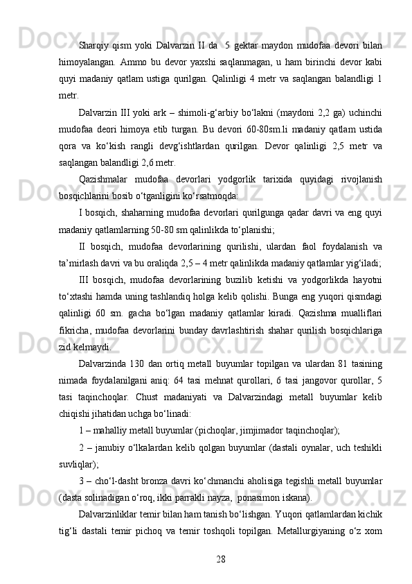 Sharqiy   qism   yoki   Dalvarzin   II   da     5   gektar   maydon   mudofaa   devori   bilan
himoyalangan.   Ammo   bu   devor   yaxshi   saqlanmagan,   u   ham   birinchi   devor   kabi
quyi   madaniy   qatlam   ustiga   qurilgan.   Qalinligi   4   metr   va   saqlangan   balandligi   1
metr.
Dalvarzin III  yoki  ark – shimoli-g‘arbiy bo‘lakni  (maydoni  2,2 ga)  uchinchi
mudofaa   deori   himoya   etib   turgan.   Bu   devori   60-80sm.li   madaniy   qatlam   ustida
qora   va   ko‘kish   rangli   devg‘ishtlardan   qurilgan.   Devor   qalinligi   2,5   metr   va
saqlangan balandligi 2,6 metr.
Qazishmalar   mudofaa   devorlari   yodgorlik   tarixida   quyidagi   rivojlanish
bosqichlarini bosib o‘tganligini ko‘rsatmoqda: 
I bosqich, shaharning mudofaa devorlari qurilgunga qadar davri va eng quyi
madaniy qatlamlarning 50-80 sm qalinlikda to‘planishi;
II   bosqich,   mudofaa   devorlarining   qurilishi,   ulardan   faol   foydalanish   va
ta’mirlash davri va bu oraliqda 2,5 – 4 metr qalinlikda madaniy qatlamlar yig‘iladi;
III   bosqich,   mudofaa   devorlarining   buzilib   ketishi   va   yodgorlikda   hayotni
to‘xtashi hamda uning tashlandiq holga kelib qolishi. Bunga eng yuqori qismdagi
qalinligi   60   sm.   gacha   bo‘lgan   madaniy   qatlamlar   kiradi.   Qazishma   mualliflari
fikricha,   mudofaa   devorlarini   bunday   davrlashtirish   shahar   qurilish   bosqichlariga
zid kelmaydi.
Dalvarzinda   130   dan   ortiq   metall   buyumlar   topilgan   va   ulardan   81   tasining
nimada   foydalanilgani   aniq:   64   tasi   mehnat   qurollari,   6   tasi   jangovor   qurollar,   5
tasi   taqinchoqlar.   Chust   madaniyati   va   Dalvarzindagi   metall   buyumlar   kelib
chiqishi jihatidan uchga bo‘linadi:
1 – mahalliy metall buyumlar (pichoqlar, jimjimador taqinchoqlar);
2   –   janubiy   o‘lkalardan   kelib   qolgan   buyumlar   (dastali   oynalar,   uch   teshikli
suvliqlar);
3 – cho‘l-dasht bronza davri ko‘chmanchi aholisiga tegishli metall buyumlar
(dasta solinadigan o‘roq, ikki parrakli nayza,  ponasimon iskana).
Dalvarzinliklar temir bilan ham tanish bo‘lishgan. Yuqori qatlamlardan kichik
tig‘li   dastali   temir   pichoq   va   temir   toshqoli   topilgan.   Metallurgiyaning   o‘z   xom
28