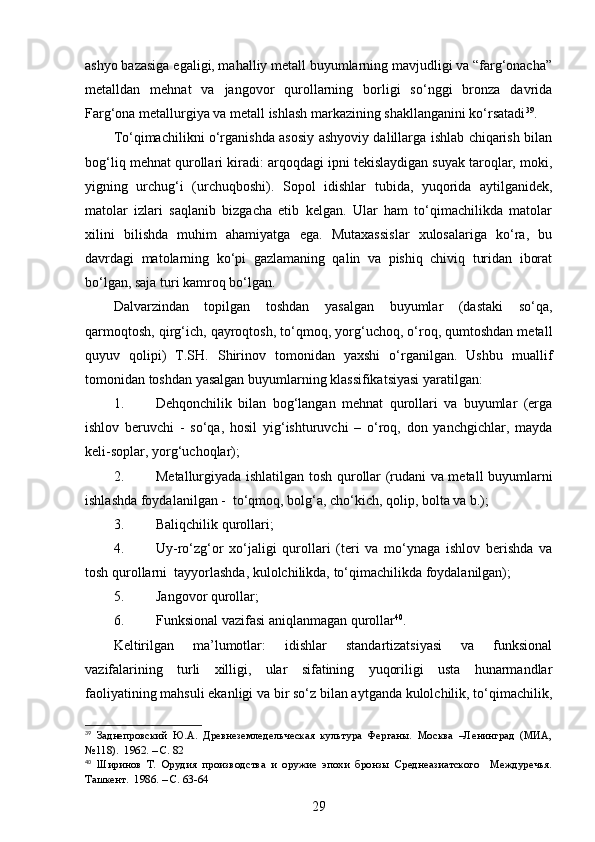 ashyo bazasiga egaligi, mahalliy metall buyumlarning mavjudligi va “farg‘onacha”
metalldan   mehnat   va   jangovor   qurollarning   borligi   so‘nggi   bronza   davrida
Farg‘ona metallurgiya va metall ishlash markazining shakllanganini ko‘rsatadi 39
. 
To‘qimachilikni o‘rganishda asosiy ashyoviy dalillarga ishlab chiqarish bilan
bog‘liq mehnat qurollari kiradi: arqoqdagi ipni tekislaydigan suyak taroqlar, moki,
yigning   urchug‘i   (urchuqboshi).   Sopol   idishlar   t ubida,   yuqorida   aytilganidek,
matolar   izlari   saqlanib   bizgacha   etib   kelgan.   Ular   ham   to‘qimachilikda   matolar
xilini   bilishda   muhim   ahamiyatga   ega.   Mutaxassislar   xulosalariga   ko‘ra,   bu
davrdagi   matolarning   ko‘pi   gazlamaning   qalin   va   pishiq   chiviq   turidan   iborat
bo‘lgan, saja turi kamroq bo‘lgan. 
Dalvarzindan   topilgan   toshdan   yasalgan   buyumlar   (dastaki   so‘qa,
qarmoqtosh, qirg‘ich, qayroqtosh, to‘qmoq, yorg‘uchoq, o‘roq, qumtoshdan metall
quyuv   qolipi)   T.SH.   Shirinov   tomonidan   yaxshi   o‘rganilgan.   Ushbu   muallif
tomonidan toshdan yasalgan buyumlarning klassifikatsiyasi yaratilgan: 
1. Dehqonchilik   bilan   bog‘langan   mehnat   qurollari   va   buyumlar   (erga
ishlov   beruvchi   -   so‘qa,   hosil   yig‘ishturuvchi   –   o‘roq,   don   yanchgichlar,   mayda
keli-soplar, yorg‘uchoqlar);
2. Metallurgiyada ishlatilgan tosh qurollar (rudani va metall buyumlarni
ishlashda foydalanilgan -  to‘qmoq, bolg‘a, cho‘kich, qolip, bolta va b.);
3. Baliqchilik qurollari;
4. Uy-ro‘zg‘or   xo‘jaligi   qurollari   (teri   va   mo‘ynaga   ishlov   berishda   va
tosh qurollarni  tayyorlashda, kulolchilikda, to‘qimachilikda foydalanilgan);  
5. Jangovor qurollar;
6. Funksional vazifasi aniqlanmagan qurollar 40
.
Keltirilgan   ma’lumotlar:   idishlar   standartizatsiyasi   va   funksional
vazifalarining   turli   xilligi,   ular   sifatining   yuqoriligi   usta   hunarmandlar
faoliyatining mahsuli ekanligi va bir so‘z bilan aytganda kulolchilik, to‘qimachilik,
39
  Заднепровский   Ю.А.   Древнеземледельческая   культура   Ферганы.   Москва   –Ленинград   (МИА,
№118).  1962. – С. 82
40
  Ширинов   Т.   Орудия   производства   и   оружие   эпохи   бронзы   Среднеазиатского     Междуречья.
Ташкент.  1986. – С. 63-64
29