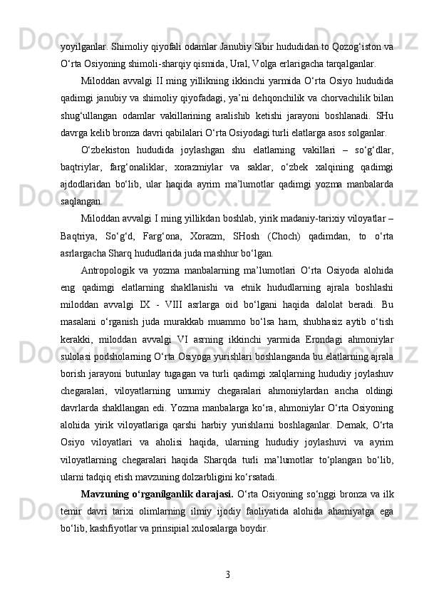 yoyilganlar. Shimoliy qiyofali odamlar Janubiy Sibir hududidan to Qozog‘iston va
O‘rta Osiyoning shimoli-sharqiy qismida, Ural, Volga erlarigacha tarqalganlar.
Miloddan avvalgi  II  ming yillikning ikkinchi  yarmida O‘rta Osiyo  hududida
qadimgi janubiy va shimoliy qiyofadagi, ya’ni dehqonchilik va chorvachilik bilan
shug‘ullangan   odamlar   vakillarining   aralishib   ketishi   jarayoni   boshlanadi.   SHu
davrga kelib bronza davri qabilalari O‘rta Osiyodagi turli elatlarga asos solganlar.
O‘zbekiston   hududida   joylashgan   shu   elatlarning   vakillari   –   so‘g‘dlar,
baqtriylar,   farg‘onaliklar,   xorazmiylar   va   saklar,   o‘zbek   xalqining   qadimgi
ajdodlaridan   bo‘lib,   ular   haqida   ayrim   ma’lumotlar   qadimgi   yozma   manbalarda
saqlangan. 
Miloddan avvalgi I ming yillikdan boshlab, yirik madaniy-tarixiy viloyatlar –
Baqtriya,   So‘g‘d,   Farg‘ona,   Xorazm,   SHosh   (Choch)   qadimdan,   to   o‘rta
asrlargacha Sharq hududlarida juda mashhur bo‘lgan.
Antropologik   va   yozma   manbalarning   ma’lumotlari   O‘rta   Osiyoda   alohida
eng   qadimgi   elatlarning   shakllanishi   va   etnik   hududlarning   ajrala   boshlashi
miloddan   avvalgi   IX   -   VIII   asrlarga   oid   bo‘lgani   haqida   dalolat   beradi.   Bu
masalani   o‘rganish   juda   murakkab   muammo   bo‘lsa   ham,   shubhasiz   aytib   o‘tish
kerakki,   miloddan   avvalgi   VI   asrning   ikkinchi   yarmida   Erondagi   ahmoniylar
sulolasi podsholarning O‘rta Osiyoga yurishlari boshlanganda bu elatlarning ajrala
borish   jarayoni   butunlay   tugagan   va   turli   qadimgi   xalqlarning   hududiy   joylashuv
chegaralari,   viloyatlarning   umumiy   chegaralari   ahmoniylardan   ancha   oldingi
davrlarda shakllangan edi. Yozma manbalarga ko‘ra, ahmoniylar O‘rta Osiyoning
alohida   yirik   viloyatlariga   qarshi   harbiy   yurishlarni   boshlaganlar.   Demak,   O‘rta
Osiyo   viloyatlari   va   aholisi   haqida,   ularning   hududiy   joylashuvi   va   ayrim
viloyatlarning   chegaralari   haqida   Sharqda   turli   ma’lumotlar   to‘plangan   bo‘lib,
ularni tadqiq etish mavzuning dolzarbligini ko‘rsatadi.
Mavzuning   o‘rganilganlik darajasi.   O‘rta Osiyoning so‘nggi bronza va ilk
temir   davri   tarixi   olimlarning   ilmiy   ijodiy   faoliyatida   alohida   ahamiyatga   ega
bo‘lib, kashfiyotlar va prinsipial xulosalarga boydir.
3 