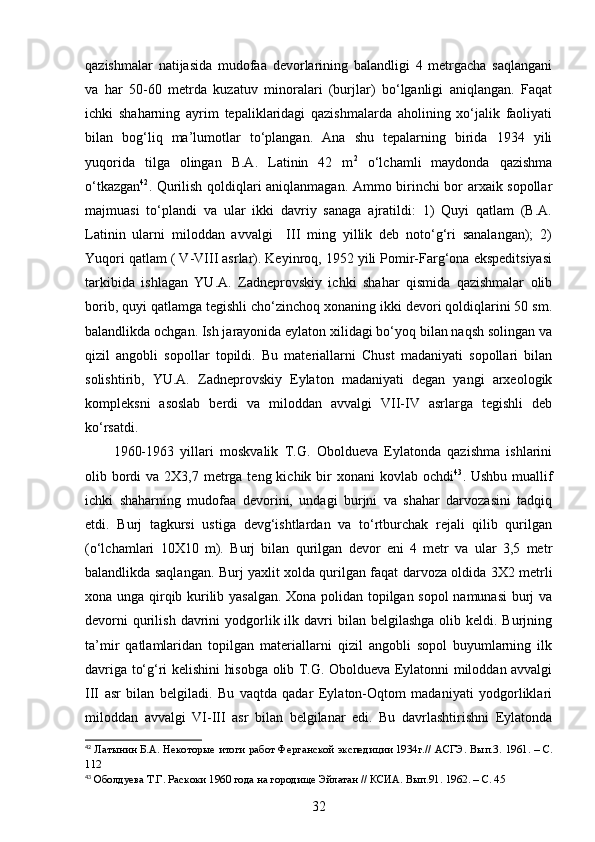 qazishmalar   natijasida   mudofaa   devorlarining   balandligi   4   metrgacha   saqlangani
va   har   50-60   metrda   kuzatuv   minoralari   (burjlar)   bo‘lganligi   aniqlangan.   Faqat
ichki   shaharning   ayrim   tepaliklaridagi   qazishmalarda   aholining   xo‘jalik   faoliyati
bilan   bog‘liq   ma’lumotlar   to‘plangan.   Ana   shu   tepalarning   birida   1934   yili
yuqorida   tilga   olingan   B.A.   Latinin   42   m 2
  o‘lchamli   maydonda   qazishma
o‘tkazgan 42
. Qurilish qoldiqlari aniqlanmagan. Ammo birinchi bor arxaik sopollar
majmuasi   to‘plandi   va   ular   ikki   davriy   sanaga   ajratildi:   1)   Quyi   qatlam   (B.A.
Latinin   ularni   miloddan   avvalgi     III   ming   yillik   deb   noto‘g‘ri   sanalangan);   2)
Yuqori qatlam ( V-VIII asrlar). Keyinroq, 1952 yili Pomir-Farg‘ona ekspeditsiyasi
tarkibida   ishlagan   YU.A.   Zadneprovskiy   ichki   shahar   qismida   qazishmalar   olib
borib, quyi qatlamga tegishli cho‘zinchoq xonaning ikki devori qoldiqlarini 50 sm.
balandlikda ochgan. Ish jarayonida eylaton xilidagi bo‘yoq bilan naqsh solingan va
qizil   angobli   sopollar   topildi.   Bu   materiallarni   Chust   madaniyati   sopollari   bilan
solishtirib,   YU.A.   Zadneprovskiy   Eylaton   madaniyati   degan   yangi   arxeologik
kompleksni   asoslab   berdi   va   miloddan   avvalgi   VII-IV   asrlarga   tegishli   deb
ko‘rsatdi. 
1960-1963   yillari   moskvalik   T.G.   Oboldueva   Eylatonda   qazishma   ishlarini
olib bordi  va 2X3,7 metrga teng kichik bir  xonani  kovlab ochdi 43
. Ushbu muallif
ichki   shaharning   mudofaa   devorini,   undagi   burjni   va   shahar   darvozasini   tadqiq
etdi.   Burj   tagkursi   ustiga   devg‘ishtlardan   va   to‘rtburchak   rejali   qilib   qurilgan
(o‘lchamlari   10X10   m).   Burj   bilan   qurilgan   devor   eni   4   metr   va   ular   3,5   metr
balandlikda saqlangan. Burj yaxlit xolda qurilgan faqat darvoza oldida 3X2 metrli
xona unga qirqib kurilib yasalgan. Xona polidan topilgan sopol namunasi  burj va
devorni   qurilish  davrini  yodgorlik ilk  davri   bilan belgilashga   olib  keldi. Burjning
ta’mir   qatlamlaridan   topilgan   materiallarni   qizil   angobli   sopol   buyumlarning   ilk
davriga to‘g‘ri kelishini hisobga olib T.G. Oboldueva Eylatonni miloddan avvalgi
III   asr   bilan   belgiladi.   Bu   vaqtda   qadar   Eylaton-Oqtom   madaniyati   yodgorliklari
miloddan   avvalgi   VI-III   asr   bilan   belgilanar   edi.   Bu   davrlashtirishni   Eylatonda
42
  Латынин Б.А. Некоторые итоги работ Ферганской экспедиции 1934г.// АСГЭ. Вып.3.   1961.   –   С.
112
43
 Оболдуева Т.Г. Раскоки 1960 года на городище Эйлатан // КСИА. Вып.91.   1962.  –  С. 45
32