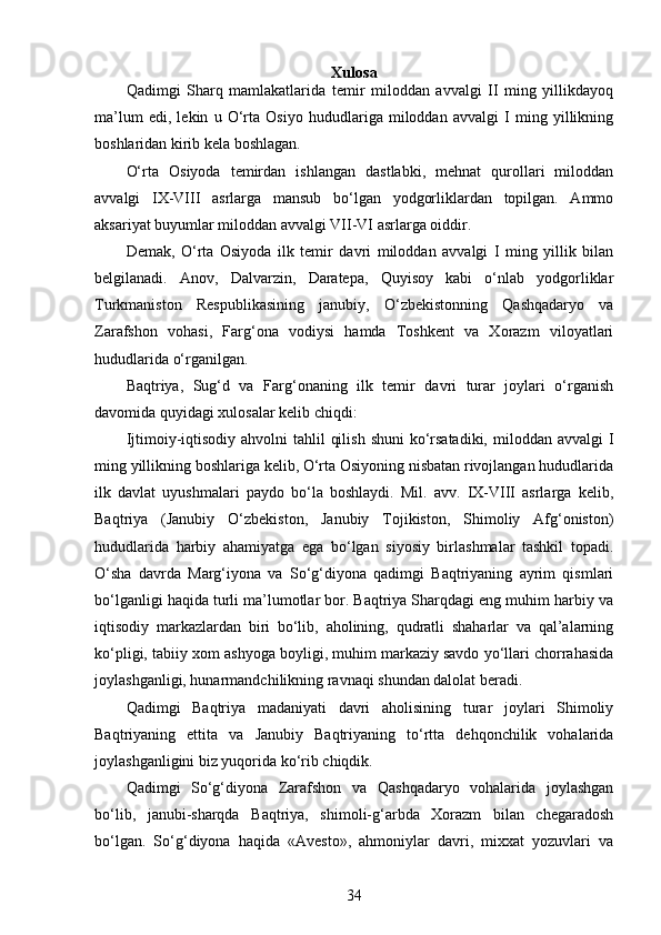 Xulosa
Qadimgi   Sharq   mamlakatlarida   temir   miloddan   avvalgi   II   ming   yillikdayoq
ma’lum   edi,   lekin   u   O‘rta   Osiyo   hududlariga   miloddan   avvalgi   I   ming   yillikning
boshlaridan kirib kela boshlagan. 
O‘rta   Osiyoda   temirdan   ishlangan   dastlabki,   mehnat   qurollari   miloddan
avvalgi   IX-VIII   asrlarga   mansub   bo‘lgan   yodgorliklardan   topilgan.   Ammo
aksariyat buyumlar miloddan avvalgi VII-VI asrlarga oiddir. 
Demak,   O‘rta   Osiyoda   ilk   temir   davri   miloddan   avvalgi   I   ming   yillik   bilan
belgilanadi.   Anov,   Dalvarzin,   Daratepa,   Quyisoy   kabi   o‘nlab   yodgorliklar
Turkmaniston   Respublikasining   janubiy,   O‘zbekistonning   Qashqadaryo   va
Zarafshon   vohasi,   Farg‘ona   vodiysi   hamda   Toshkent   va   Xorazm   viloyatlari
hududlarida o‘rganilgan.
Baqtriya,   Sug‘d   va   Farg‘onaning   ilk   temir   davri   turar   joylari   o‘rganish
davomida quyidagi xulosalar kelib chiqdi:
Ijtimoiy-iqtisodiy  ahvolni  tahlil  qilish  shuni  ko‘rsatadiki,  miloddan avvalgi  I
ming yillikning boshlariga kelib, O‘rta Osiyoning nisbatan rivojlangan hududlarida
ilk   davlat   uyushmalari   paydo   bo‘la   boshlaydi.   Mil.   avv.   IX-VIII   asrlarga   kelib,
Baqtriya   (Janubiy   O‘zbekiston,   Janubiy   Tojikiston,   Shimoliy   Afg‘oniston)
hududlarida   harbiy   ahamiyatga   ega   bo‘lgan   siyosiy   birlashmalar   tashkil   topadi.
O‘sha   davrda   Marg‘iyona   va   So‘g‘diyona   qadimgi   Baqtriyaning   ayrim   qismlari
bo‘lganligi haqida turli ma’lumotlar bor. Baqtriya Sharqdagi eng muhim harbiy va
iqtisodiy   markazlardan   biri   bo‘lib,   aholining,   qudratli   shaharlar   va   qal’alarning
ko‘pligi, tabiiy xom ashyoga boyligi, muhim markaziy savdo yo‘llari chorrahasida
joylashganligi, hunarmandchilikning ravnaqi shundan dalolat beradi.
Qadimgi   Baqtriya   madaniyati   davri   aholisining   turar   joylari   Shimoliy
Baqtriyaning   ettita   va   Janubiy   Baqtriyaning   to‘rtta   dehqonchilik   vohalarida
joylashganligini biz yuqorida ko‘rib chiqdik.
Qadimgi   So‘g‘diyona   Zarafshon   va   Qashqadaryo   vohalarida   joylashgan
bo‘lib,   janubi-sharqda   Baqtriya,   shimoli-g‘arbda   Xorazm   bilan   chegaradosh
bo‘lgan.   So‘g‘diyona   haqida   «Avesto»,   ahmoniylar   davri,   mixxat   yozuvlari   va
34 